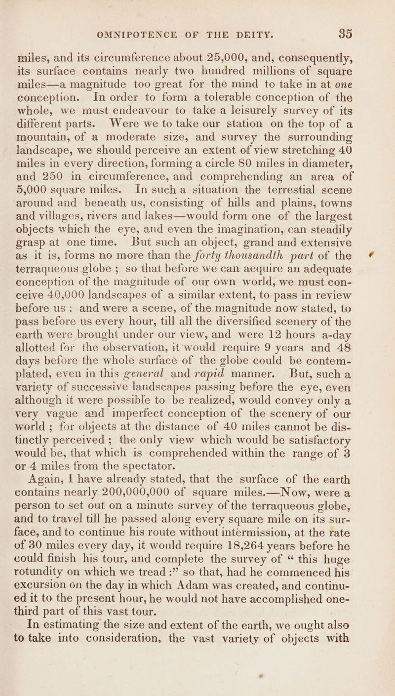 miles, and its circumference about 25,000, and, consequently, its surface contains nearly two hundred millions of square miles—a magnitude too great for the mind to take in at one conception. In order to form a tolerable conception of the whole, we must endeavour to take a leisurely survey of its different parts. Were we to take our station on the top of a mountain, of a moderate size, and survey the surrounding landscape, we should perceive an extent of view stretching 40 miles in every direction, forming a circle 80 miles in diameter, and 250 in circumference, and comprehending an area of 5,000 square miles. In sucha situation the terrestial scene around and beneath us, consisting of hills and plains, towns and villages, rivers and lakes—would form one of the largest objects which the eye, and even the imagination, can steadily grasp at one time. But such an object, grand and extensive as it is, forms no more than the forly thousandth part of the terraqueous globe ; so that before we can acquire an adequate conception of the magnitude of our own world, we must con- ceive 40,000 landscapes of a similar extent, to pass in review before us: and were a scene, of the magnitude now stated, to pass before us every hour, till all the diversified scenery of the earth were brought under our view, and were 12 hours a-day allotted for the observation, it would require 9 years and 48 days before the whole surface of the globe could be contem- plated, even ia this general and rapid manner. But, sucha variety of successive landscapes passing before the eye, even although it were possible to be realized, would convey only a very vague and imperfect conception of the scenery of our world ; for objects at the distance of 40 miles cannot be dis- tinctly perceived ; the only view which would be satisfactory would be, that which is comprehended within the range of 3 or 4 miles from the spectator. Again, I have already stated, that the surface of the earth contains nearly 200,000,000 of square miles.—Now, were a person to set out on a minute survey of the terraqueous globe, and to travel till he passed along every square mile on its sur- face, and to continue his route without intermission, at the rate of 30 miles every day, it would require 18,264 years before he could finish his tour, and complete the survey of “ this huge rotundity on which we tread :” so that, had he commenced his excursion on the day in which Adam was created, and continu- ed it to the present hour, he would not have accomplished one- third part of this vast tour. In estimating the size and extent of the earth, we ought also to take into consideration, the vast variety of objects with