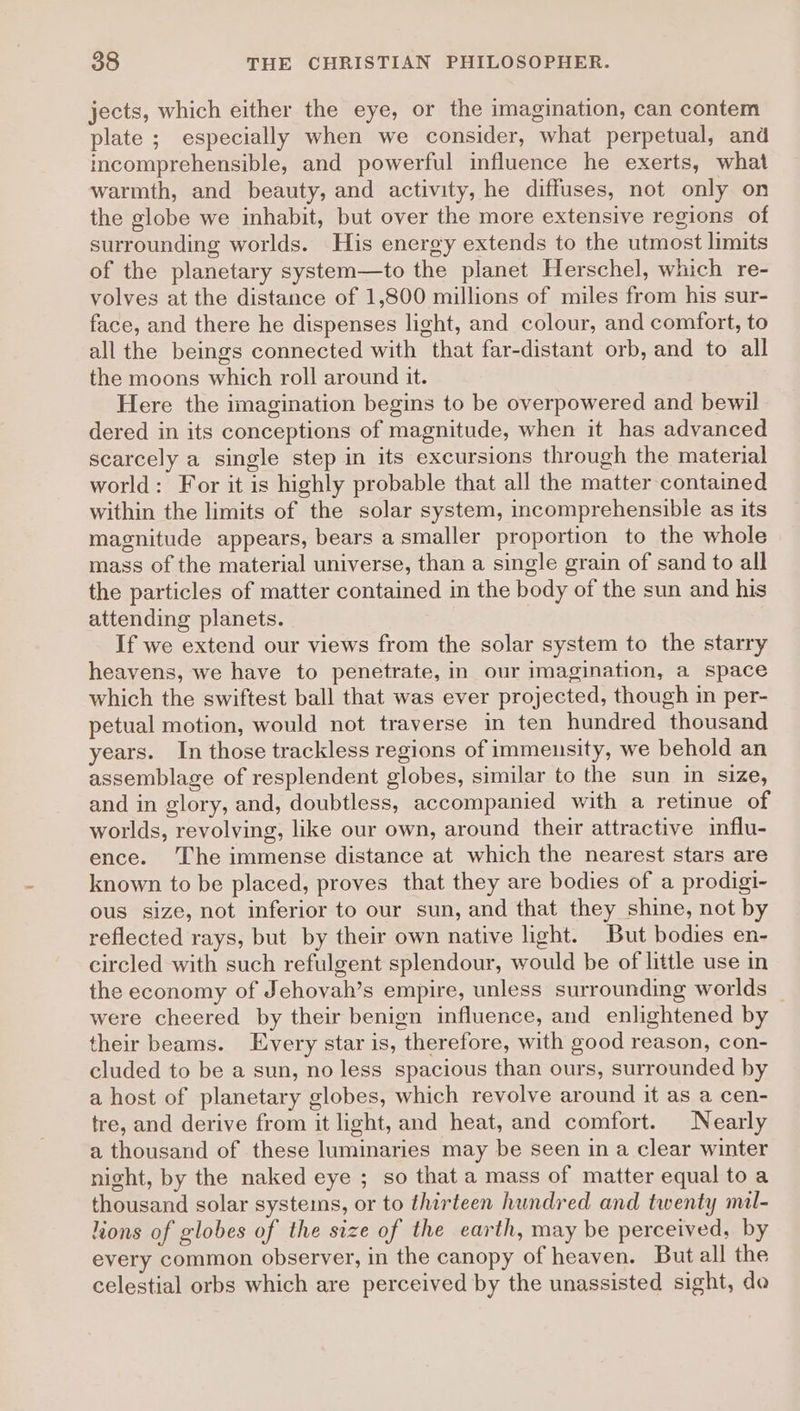 jects, which either the eye, or the imagination, can contem plate ; especially when we consider, what perpetual, and incomprehensible, and powerful influence he exerts, what warmth, and beauty, and activity, he diffuses, not only on the globe we inhabit, but over the more extensive regions of surrounding worlds. His energy extends to the utmost limits of the planetary system—to the planet Herschel, which re- volves at the distance of 1,800 millions of miles from his sur- face, and there he dispenses light, and colour, and comfort, to all the beings connected with that far-distant orb, and to all the moons which roll around it. Here the imagination begins to be overpowered and bewil dered in its conceptions of magnitude, when it has advanced scarcely a single step in its excursions through the material world: For it is highly probable that all the matter contained within the limits of the solar system, incomprehensible as its magnitude appears, bears a smaller proportion to the whole mass of the material universe, than a single grain of sand to all the particles of matter contained in the body of the sun and his attending planets. If we extend our views from the solar system to the starry heavens, we have to penetrate, in our imagination, a space which the swiftest ball that was ever projected, though in per- petual motion, would not traverse in ten hundred thousand years. In those trackless regions of immensity, we behold an assemblage of resplendent globes, similar to the sun in size, and in glory, and, doubtless, accompanied with a retinue of worlds, revolving, like our own, around their attractive influ- ence. ‘The immense distance at which the nearest stars are known to be placed, proves that they are bodies of a prodigi- ous size, not inferior to our sun, and that they shine, not by reflected rays, but by their own native light. But bodies en- circled with such refulgent splendour, would be of little use in the economy of Jehovah’s empire, unless surrounding worlds were cheered by their benign influence, and enlightened by their beams. Every star is, therefore, with good reason, con- cluded to be a sun, no less spacious than ours, surrounded by a host of planetary globes, which revolve around it as a cen- tre, and derive from it light, and heat, and comfort. Nearly a thousand of these luminaries may be seen in a clear winter night, by the naked eye ; so that a mass of matter equal to a thousand solar systems, or to thirteen hundred and twenty mil- lions of globes of the size of the earth, may be perceived, by every common observer, in the canopy of heaven. But all the celestial orbs which are perceived by the unassisted sight, do