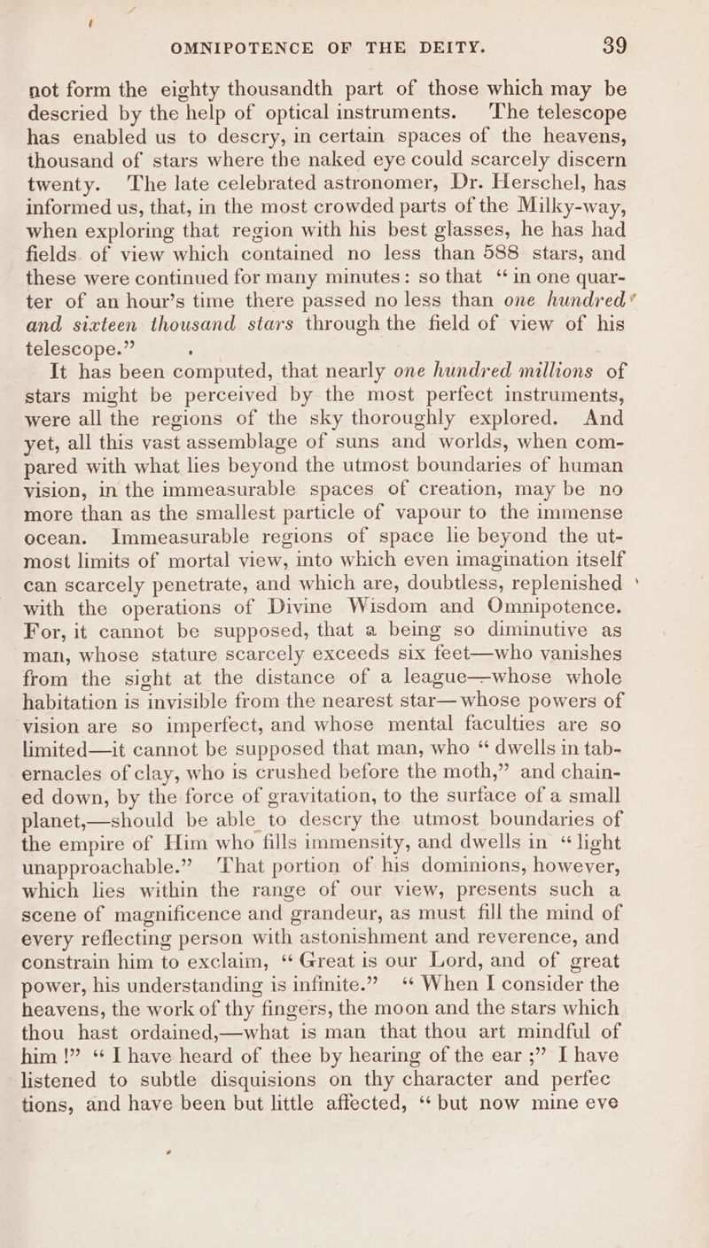 not form the eighty thousandth part of those which may be descried by the help of optical instruments. The telescope has enabled us to descry, in certain spaces of the heavens, thousand of stars where the naked eye could scarcely discern twenty. The late celebrated astronomer, Dr. Herschel, has informed us, that, in the most crowded parts of the Milky-way, when exploring that region with his best glasses, he has had fields. of view which contained no less than 588 stars, and these were continued for many minutes: so that ‘in one quar- ter of an hour’s time there passed no less than one hundred’ and sixteen thousand stars through the field of view of his telescope.” ; It has been computed, that nearly one hundred millions of stars might be perceived by the most perfect instruments, were all the regions of the sky thoroughly explored. And yet, all this vast assemblage of suns and worlds, when com- pared with what lies beyond the utmost boundaries of human vision, in the immeasurable spaces of creation, may be no more than as the smallest particle of vapour to the immense ocean. Immeasurable regions of space lie beyond the ut- most limits of mortal view, into which even imagination itself can scarcely penetrate, and which are, doubtless, replenished ° with the operations of Divine Wisdom and Omnipotence. For, it cannot be supposed, that a being so diminutive as man, whose stature scarcely exceeds six feet—who vanishes from the sight at the distance of a league—whose whole habitation is invisible from the nearest star— whose powers of vision are so imperfect, and whose mental faculties are so limited—it cannot be supposed that man, who “ dwells in tab- ernacles of clay, who is crushed before the moth,” and chain- ed down, by the force of gravitation, to the surface of a small planet,—should be able to descry the utmost boundaries of the empire of Him who fills immensity, and dwells in “light unapproachable.” That portion of his dominions, however, which lies within the range of our view, presents such a scene of magnificence and grandeur, as must fill the mind of every reflecting person with astonishment and reverence, and constrain him to exclaim, “‘ Great is our Lord, and of great power, his understanding is infinite.” ‘* When I consider the heavens, the work of thy fingers, the moon and the stars which thou hast ordained,—what is man that thou art mindful of him !” ‘“ I have heard of thee by hearing of the ear ;” I have listened to subtle disquisions on thy character and perfec tions, and have been but little affected, ‘* but now mine eve a