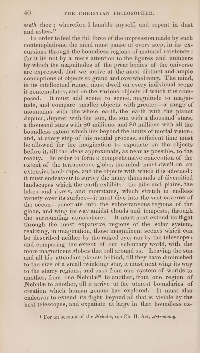 seeth thee ; wherefore I humble myself, and repent in dust and ashes.” In order to feel the full force of the impression made by such contemplations, the mind must pause at every step, in its ex- cursions through the boundless regions of material existence : for it its not by a mere attention to the figures and numbers by which the magnitudes of the great bodies of the universe are expressed, that we arrive at the most distinct and ample conceptions of objects so grand and overwhelming. The mind, in its intellectual range, must dwell on every individual scene it contemplates, and on the various objects of which it is com- posed. It must add scene to scene, magnitude to magni- tude, and compare smaller objects with greater—a range of mountains with the whole earth, the earth with the planet Jupiter, Jupiter with the sun, the sun with a thousand stars, a thousand stars with 80 millions, and 80 millions with all the boundless extent which lies beyond the limits of mortal vision ; and, at every step of this mental process, sufficient time must be allowed for the imagination to expatiate on the objects before it, till the ideas approximate, as near as possible, to the reality. In order to form a comprehensive conception of the extent of the terraqueous globe, the mind must dwell on an extensive landscape, and the objects with which it is adorned ; it must endeavour to survey the many thousands of diversified landscapes which the earth exhibits—the hills and plains, the lakes and rivers, and mountains, which stretch in- endless variety over its surface—it must dive into the vast caverns of the ocean—penetrate into the subterraneous regions of the globe, and wing its-way amidst clouds and tempests, through the surrounding atmosphere. It must next extend its flight through the most expansive regions of the solar system, realizing, in imagination, those magnificent scenes which can be described neither by the naked eye, nor by the telescope ; and comparing the extent of our sublunary world, with the more magnificent globes that roll around us. Leaving the sun and all his attendant planets behind, till they have diminished to the size of a small twinkling star, it must next wing its way to the starry regions, and pass from one system of worlds to another, from one Nebuls* to another, from one region of Nebule to another, till it arrive at the utmost boundaries of creation which human genius has explored. It must also endeavor to extend its flight beyond all that is visible by the best telescopes, and expatiate at large in that boundless ex- * For an account of the Nebula, see Ch. Ol. Art. Astronomy.