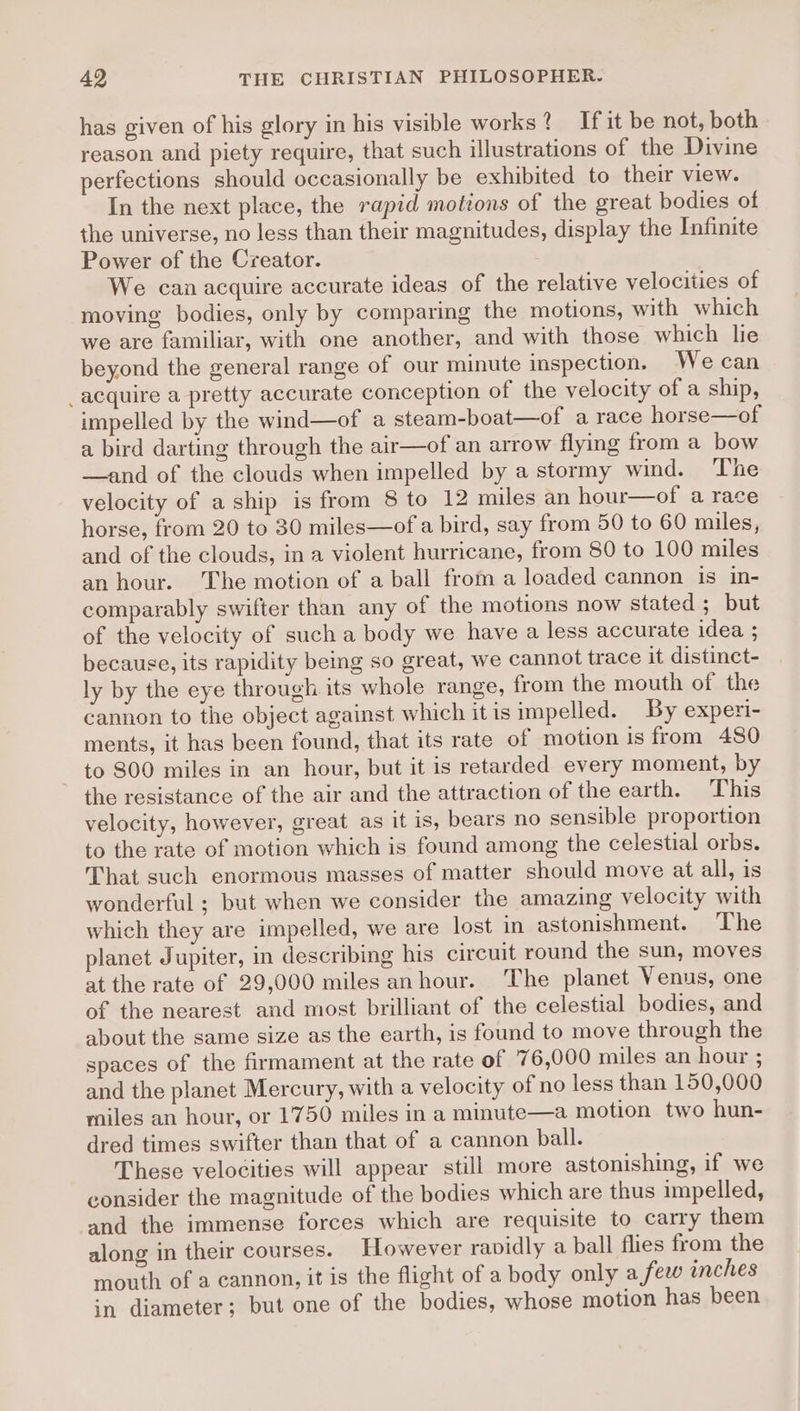 has given of his glory in his visible works? If it be not, both reason and piety require, that such illustrations of the Divine perfections should occasionally be exhibited to their view. In the next place, the rapid motions of the great bodies of the universe, no less than their magnitudes, display the Infinite Power of the Creator. We can acquire accurate ideas of the relative velocities of moving bodies, only by comparing the motions, with which we are familiar, with one another, and with those which lie beyond the general range of our minute inspection. We can _acquire a pretty accurate conception of the velocity of a ship, impelled by the wind—of a steam-boat—of a race horse—of a bird darting through the air—of an arrow flying from a bow —and of the clouds when impelled by a stormy wind. The velocity of a ship is from 8 to 12 miles an hour—of a race horse, from 20 to 30 miles—of a bird, say from 50 to 60 miles, and of the clouds, in a violent hurricane, from 80 to 100 miles an hour. The motion of a ball from a loaded cannon is in- comparably swifter than any of the motions now stated ; but of the velocity of such a body we have a less accurate idea ; because, its rapidity being so great, we cannot trace it distinct- ly by the eye through its whole range, from the mouth of the cannon to the object against which it is impelled. By experi- ments, it has been found, that its rate of motion is from 480 to 800 miles in an hour, but it is retarded every moment, by the resistance of the air and the attraction of the earth. This velocity, however, great as it is, bears no sensible proportion to the rate of motion which is found among the celestial orbs. That such enormous masses of matter should move at all, is wonderful ; but when we consider the amazing velocity with which they are impelled, we are lost in astonishment. The planet Jupiter, in describing his circuit round the sun, moves at the rate of 29,000 miles anhour. The planet Venus, one of the nearest and most brilliant of the celestial bodies, and about the same size as the earth, is found to move through the spaces of the firmament at the rate of 7 6,000 miles an hour ; and the planet Mercury, with a velocity of no less than 150,000 miles an hour, or 1750 miles in a mimute—a motion two hun- dred times swifter than that of a cannon ball. These velocities will appear still more astonishing, if we consider the magnitude of the bodies which are thus impelled, and the immense forces which are requisite to carry them along in their courses. However ravidly a ball flies from the mouth of a cannon, it is the flight of a body only a few inches in diameter; but one of the bodies, whose motion has been