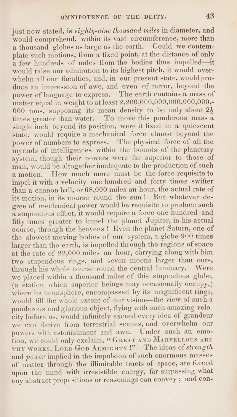 just now stated, is eighty-nine thousand miles in diameter, and would comprehend, within its vast circumference, more than a thousand globes as large as the earth. Could we contem- plate such motions, from a fixed point, at the distance of only a few hundreds of miles from the bodies thus impelled—it would raise our admiration to its highest pitch, it would over- whelm all our faculties, and, in our present state, would pro- duce an impression of awe, and even of terror, beyond the power of language to express. The earth contains a mass of matter equal in weight to at least 2,200,000,000,000,000,000,- 000 tons, supposing its mean density to be only about 2$ times greater than water. To move this ponderous mass a single inch beyond its position, were it fixed in a quiescent state, would require a mechanical force almost beyond the power of numbers to express. The physical force of all the myriads of intelligences within the bounds of the planetary system, though their powers were far superior to those of man, would be altogether inadequate to the production of such a motion. How much more must be the force requisite to impel it with a velocity one hundred and forty times swifter than a cannon ball, or 68,000 miles an hour, the actual rate of its motion, in its course round the sun! But whatever de- gree of mechanical power would be requisite to produce such a stupendous effect, it would require a force one hundred and fifty times greater to impel the planet Jupiter, in his actual course, through the heavens! Even the planet Saturn, one of the slowest moving bodies of our system, a globe 900 times larger than the earth, is impelled through the regions of space at the rate of 22,000 miles an hour, carrying along with him two stupendous rings, and seven moons larger than ours, through his whole course round the central luminary. Were we placed within a thousand miles of this stupendous globe, (a station which superior beings may occasionally occupy,) where its hemisphere, encompassed by its magnificent rings, would fill the whole extent of our vision—the view of such a ponderous and glorious object, flying with such amazing velo city before us, would infinitely exceed every idea of grandeur we can derive from terrestrial scenes, and overwhelm our powers with astonishment and awe. Under such an emo- tion, we could only exclaim, ‘Great AND MARVELLOUS ARE THY Works, Lorp Gop Atmicuty !” The ideas of strength and power implied in the impulsion of such enormous masses of matte; through the illimitable tracts of space, are forced upon the mind with irresistible energy, far surpassing what any abstract propc ‘ions or reasonings can convey ; and con-