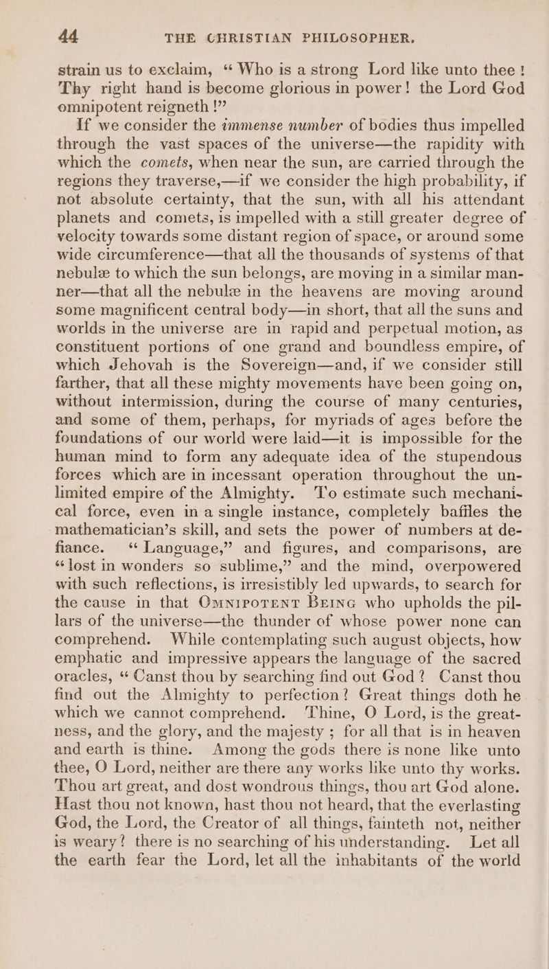 strain us to exclaim, ‘“‘ Who is a strong Lord like unto thee! Thy right hand is become glorious in power! the Lord God omnipotent reigneth !”” If we consider the immense number of bodies thus impelled through the vast spaces of the universe—the rapidity with which the comets, when near the sun, are carried through the regions they traverse,—if we consider the high probability, if not absolute certainty, that the sun, with all his attendant planets and comets, is impelled with a still greater degree of velocity towards some distant region of space, or around some wide circumference—that all the thousands of systems of that nebule to which the sun belongs, are moving in a similar man- ner—that all the nebulz in the heavens are moving around some magnificent central body—in short, that all the suns and worlds in the universe are in rapid and perpetual motion, as constituent portions of one grand and boundless empire, of which Jehovah is the Sovereign—and, if we consider still farther, that all these mighty movements have been going on, without intermission, during the course of many centuries, and some of them, perhaps, for myriads of ages before the foundations of our world were laid—it is impossible for the human mind to form any adequate idea of the stupendous forces which are in incessant operation throughout the un- limited empire of the Almighty. ‘'T'o estimate such mechani- cal force, even ina single instance, completely baffles the mathematician’s skill, and sets the power of numbers at de- fiance. ‘* Language,” and figures, and comparisons, are *‘Jost in wonders so sublime,” and the mind, overpowered with such reflections, is irresistibly led upwards, to search for the cause in that Omnipotent Berne who upholds the pil- lars of the universe—the thunder of whose power none can comprehend. While contemplating such august objects, how emphatic and impressive appears the language of the sacred oracles, “ Canst thou by searching find out God? Canst thou find out the Almighty to perfection? Great things doth he which we cannot comprehend. ‘Thine, O Lord, is the great- ness, and the glory, and the majesty ; for all that is in heaven and earth is thine. Among the gods there is none like unto thee, O Lord, neither are there any works like unto thy works. Thou art great, and dost wondrous things, thou art God alone. Hast thou not known, hast thou not heard, that the everlasting God, the Lord, the Creator of all things, fainteth not, neither is weary! there is no searching of his understanding. Let all the earth fear the Lord, let all the inhabitants of the world
