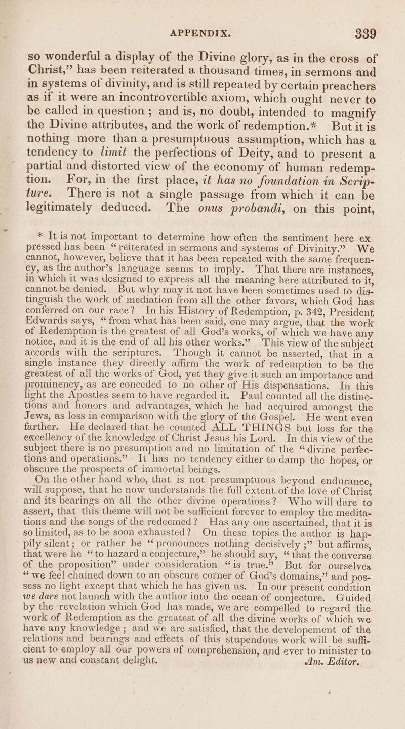 so wonderful a display of the Divine glory, as in the cross of Christ,” has been reiterated a thousand times, in sermons and in systems of divinity, and is still repeated by certain preachers as if it were an incontrovertible axiom, which ought never to be called in question ; and is, no doubt, intended to magnify the Divine attributes, and the work of redemption.* But it is nothing more than a presumptuous assumption, which has a tendency to limit the perfections of Deity, and to present a partial and distorted view of the economy of human redemp- tion. For, in the first place, zt has no foundation in Scrip- ture. There is not a single passage from which it can be legitimately deduced. The onus probandi, on this point, * Tt is not important to determine how often the sentiment here ex pressed has been “reiterated in sermons and systems of Divinity.” We cannot, however, believe that it has been repeated with the same frequen- cy, as the author’s language seems to imply. That there are instances, in which it was Uesigned to express all the meaning here attributed to it, cannot be denied. But why may it not have been sometimes used to dis- tinguish the work of mediation from all the other favors, which God has conferred on our race? In his History of Redemption, p. 342, President Edwards says, “from what has been said, one may argue, that the work of Redemption is the greatest of all God’s works, of which we have any notice, and it is the end of all his other works.” This view of the subject accords with the scriptures. ‘Though it cannot be asserted, that in a single instance they directly affirm the work of redemption to be the greatest of all the works of God, yet they give it such an importance and prominency, as are conceded to no other of His dispensations. In this ight the Apostles seem to have regarded it. Paul counted all the distine- tions and honors and advantages, which he had acquired amongst the Jews, as loss in comparison with the glory of the Gospel. He went even farther. He declared that he counted ALL THINGS but loss for the excellency of the knowledge of Christ Jesus his Lord. In this view of the subject there is no presumption and no limitation of the “divine perfec- tions and operations.” It has no tendency either to damp the hopes, or obscure the prospects of immortal beings. On the other hand who, that is not presumptuous beyond endurance, will suppose, that he now understands the full extent of the love of Christ and its bearings on all the other divine operations? Who will dare to assert, that this theme will not be sufficient forever to employ the medita- tions and the songs of the redeemed? Has any one ascertained, that it is so limited, as to be soon exhausted? On these topics the author is hap- pily silent; or rather he “ pronounces nothing decisively ;” but affirms, that were he “to hazard a conjecture,” he should say, “ that the converse of the proposition” under consideration “is true.” But for ourselves “we feel chained down to an obscure corner of God’s domains,” and pos- sess no light except that which he has given us. In our present condition we dare not launch with the author into the ocean of conjecture. Guided by the revelation which God has made, we are compelled to regard the work of Redemption as the greatest of all the divine works of which we have any knowledge ; and we are satisfied, that the developement of the relations and bearings and effects of this stupendous work will be suffi- cient to employ all our powers of comprehension, and ever to minister to us new and constant delight. Am. Editor.