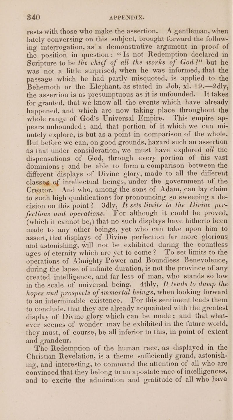 rests with those who make the assertion. A gentleman, when lately conversing on this subject, brought forward the follow- ing interrogation, as a demonstrative argument in proof of the position in question: “Is not Redemption declared in Scripture to be the chief of all the works of God?” but he was not a little surprised, when he was informed, that the passage which he had partly misquoted, is applied to the Behemoth or the Elephant, as stated in Job, xl. 19.—2dly, the assertion is as presumptuous as it is unfounded. It takes for granted, that we know al! the events which have already happened, and which are now taking place throughout the whole range of God’s Universal Empire. This empire ap- pears unbounded ; and that portion of it which we can mi- nutely explore, is but as a point in comparison of the whole. But before we can, on good grounds, hazard such an assertion as that under consideration, we must have explored ail the dispensations of God, through every portion of his vast dominions ; and be able to form a comparison between the different displays of Divine glory, made to all the different classes of intellectual beings, under the government of the Creator. And who, among the sons of Adam, can lay claim to such high qualifications for pronouncing so sweeping a de- cision on this point? 3dly, It sets limits to the Divine per- fections and operations. For although it could be proved, (which it cannot be,) that no such displays have hitherto been made to any other beings, yet who can take upon him to assert, that displays of Divine perfection far more glorious and astonishing, will not be exhibited during the countless ages of eternity which are yet to come? ‘To set limits to the operations of Aimighty Power and Boundless Benevolence, during the lapse of infinite duration, is not the province of any created intelligence, and far less of man, who stands so low in the scale of universal being. 4thly, Jt tends to damp the hopes and prospects of immortal beings, when looking forward to an interminable existence. For this sentiment leads them to conclude, that they are already acquainted with the greatest display of Divine glory which can be made; and that what- ever scenes of wonder may be exhibited in the future world, they must, of course, be all inferior to this, in point of extent and grandeur. The Redemption of the human race, as displayed in the Christian Revelation, is a theme sufficiently grand, astonish- ing, and interesting, to command the attention of all who are convinced that they belong to an apostate race of intelligences, and to excite the admiration and gratitude of all who have