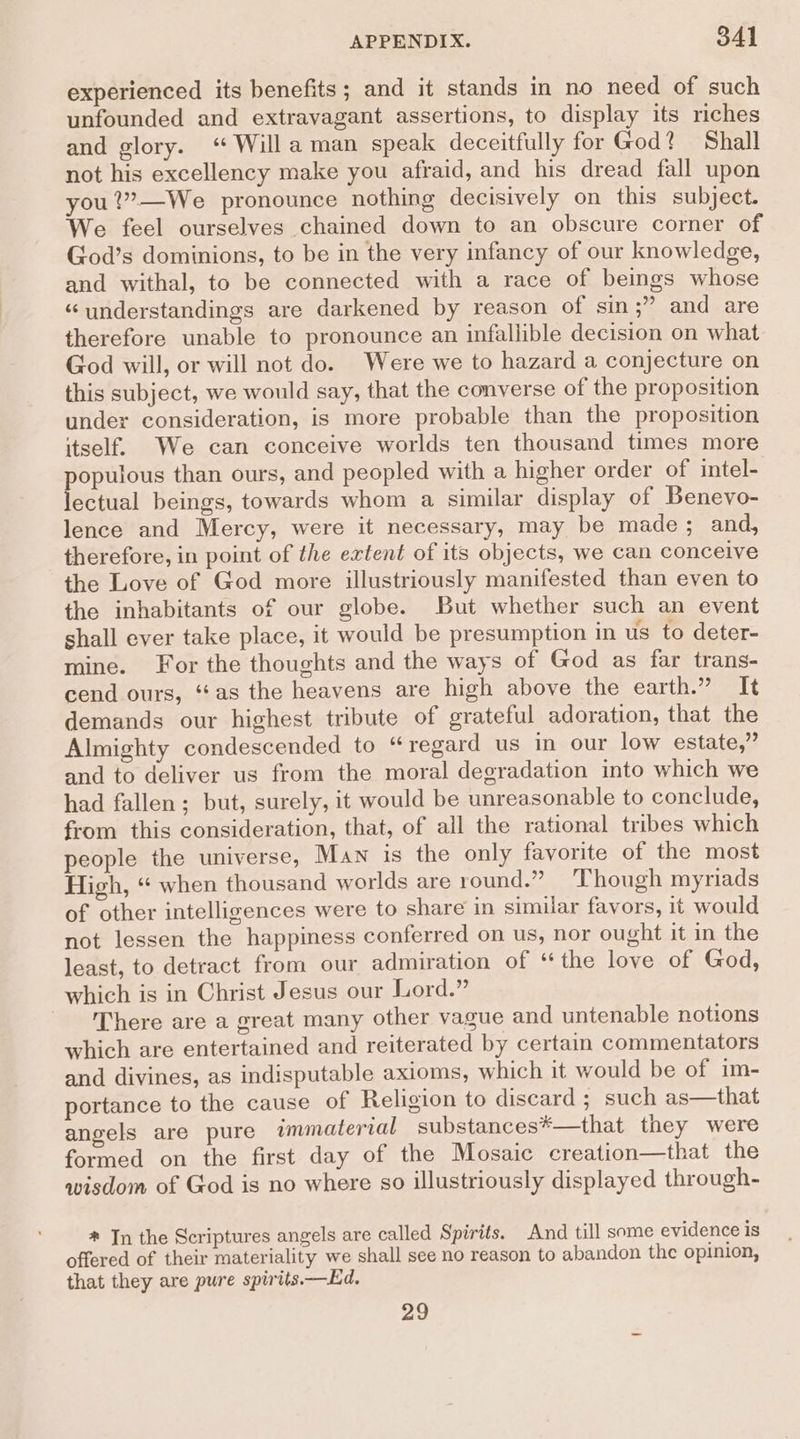 experienced its benefits; and it stands in no need of such unfounded and extravagant assertions, to display its riches and glory. ‘“ Willa man speak deceitfully for God? Shall not his excellency make you afraid, and his dread fall upon you ?”—We pronounce nothing decisively on this subject. We feel ourselves chained down to an obscure corner of God’s dominions, to be in the very infancy of our knowledge, and withal, to be connected with a race of beings whose “ understandings are darkened by reason of sin ;” and are therefore unable to pronounce an infallible decision on what God will, or will not do. Were we to hazard a conjecture on this subject, we would say, that the converse of the proposition under consideration, is more probable than the proposition itself. We can conceive worlds ten thousand times more populous than ours, and peopled with a higher order of intel- lectual beings, towards whom a similar display of Benevo- lence and Mercy, were it necessary, may be made ; and, therefore, in point of the extent of its objects, we can conceive the Love of God more illustriously manifested than even to the inhabitants of our globe. But whether such an event shall ever take place, it would be presumption in us to deter- mine. For the thoughts and the ways of God as far trans- cend ours, ‘‘as the heavens are high above the earth.” It demands our highest tribute of grateful adoration, that the Almighty condescended to “regard us in our low estate,” and to deliver us from the moral degradation into which we had fallen; but, surely, it would be unreasonable to conclude, from this consideration, that, of all the rational tribes which people the universe, Man is the only favorite of the most High, “ when thousand worlds are round.” Though myriads of other intelligences were to share in similar favors, it would not lessen the happiness conferred on us, nor ought it in the least, to detract from our admiration of “the love of God, which is in Christ Jesus our Lord.” There are a great many other vague and untenable notions which are entertained and reiterated by certain commentators and divines, as indisputable axioms, which it would be of im- portance to the cause of Religion to discard ; such as—that angels are pure immaterial substances#—that they were formed on the first day of the Mosaic creation—that the wisdom of God is no where so illustriously displayed through- * Jn the Scriptures angels are called Spirits. And till some evidence is offered of their materiality we shall see no reason to abandon the opinion, that they are pure spirits. —Ed. 29