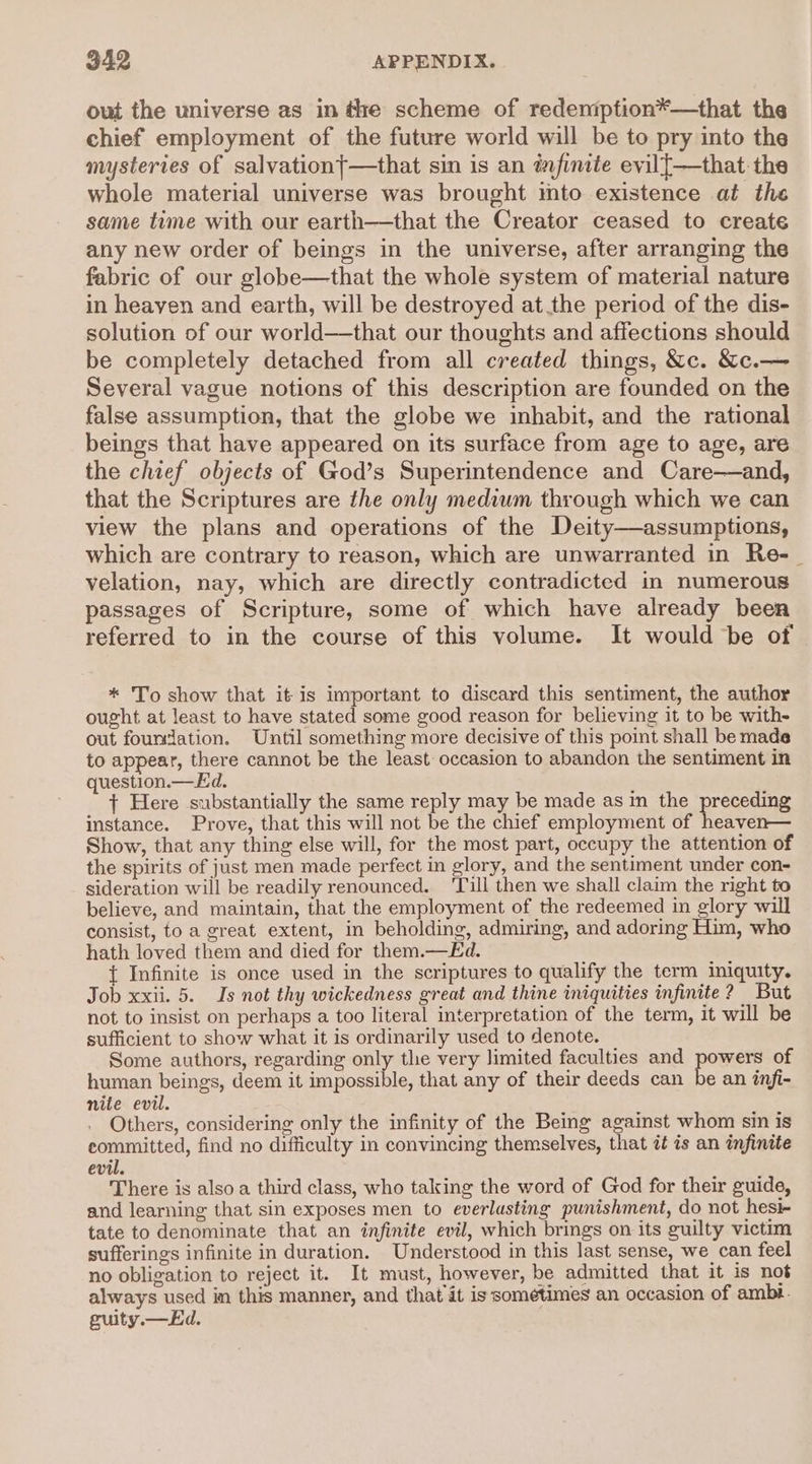 out the universe as in tre scheme of redemption*—that the chief employment of the future world will be to pry into the mysteries of salvationt—that sin is an infinite evil[—that the whole material universe was brought ito existence at the same time with our earth—that the Creator ceased to create any new order of beings in the universe, after arranging the fabric of our globe—that the whole system of material nature in heayen and earth, will be destroyed at the period of the dis- solution of our world—that our thoughts and affections should be completely detached from all created things, &c. &c.— Several vague notions of this description are founded on the false assumption, that the globe we inhabit, and the rational beings that have appeared on its surface from age to age, are the chief objects of God’s Superintendence and Care—and, that the Scriptures are the only medium through which we can view the plans and operations of the Deity—assumptions, which are contrary to reason, which are unwarranted in Re-_ velation, nay, which are directly contradicted in numerous passages of Scripture, some of which have already been referred to in the course of this volume. It would be of * To show that it is important to discard this sentiment, the author ought at least to have stated some good reason for believing it to be with- out foundation. Until something more decisive of this point shall be made to appear, there cannot be the least occasion to abandon the sentiment in question.—Ed. j + Here substantially the same reply may be made as m the preceding instance. Prove, that this will not be the chief employment of heaven— Show, that any thing else will, for the most part, occupy the attention of the spirits of just men made perfect in glory, and the sentiment under con- sideration will be readily renounced. ‘Till then we shall claim the right to believe, and maintain, that the employment of the redeemed in glory will consist, to a great extent, in beholding, admiring, and adoring Him, who hath loved them and died for them.—Ed. { Infinite is once used in the scriptures to qualify the term iniquity. Job xxii. 5. Is not thy wickedness great and thine iniquities infinite? But not to insist on perhaps a too literal interpretation of the term, it will be sufficient to show what it is ordinarily used to denote. Some authors, regarding only the very limited faculties and pouste of human beings, deem it impossible, that any of their deeds can be an infi- nite evil. Others, considering only the infinity of the Being against whom sin is committed, find no difficulty in convincing themselves, that it is an infinite evil. There is also a third class, who taking the word of God for their guide, and learning that sin exposes men to everlasting punishment, do not hesi- tate to denominate that an infinite evil, which brings on its guilty victim sufferings infinite in duration. Understood in this last sense, we can feel no obligation to reject it. It must, however, be admitted that it is not always used in this manner, and that it is sometimes an occasion of ambt. guity.— Ed.