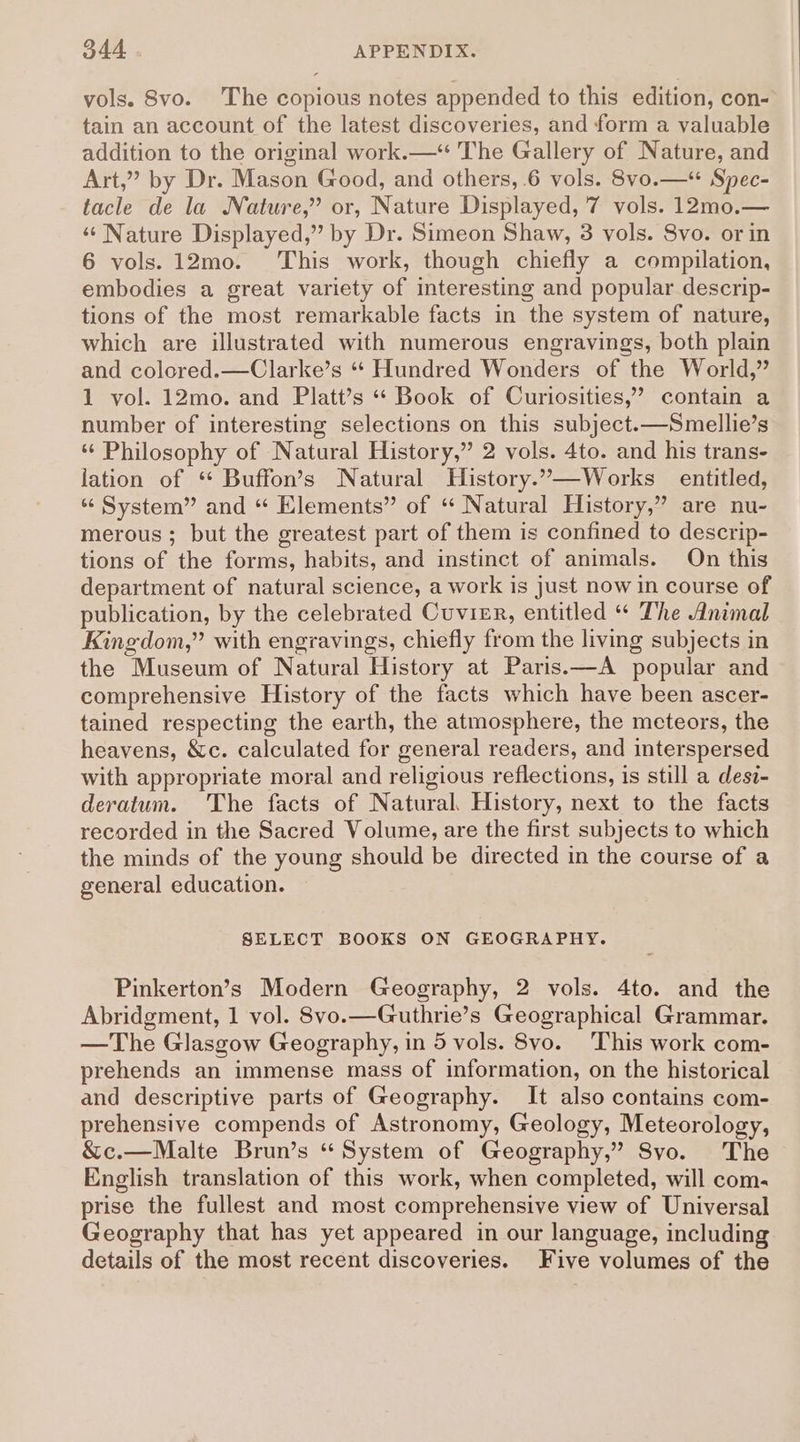 vols. Svo. The copious notes appended to this edition, con- tain an account of the latest discoveries, and form a valuable addition to the original work.— The Gallery of Nature, and Art,” by Dr. Mason Good, and others, 6 vols. 8vo.—* Spec- tacle de la Nature,” or, Nature Displayed, 7 vols. 12mo.— ‘¢ Nature Displayed,” by Dr. Simeon Shaw, 3 vols. 8vo. or in 6 vols. 12mo. ‘This work, though chiefly a compilation, embodies a great variety of interesting and popular descrip- tions of the most remarkable facts in the system of nature, which are illustrated with numerous engravings, both plain and colored.—Clarke’s “‘ Hundred Wonders of the World,” 1 vol. 12mo. and Platt’s ** Book of Curiosities,’ contain a number of interesting selections on this subject.-—Smellie’s ‘¢ Philosophy of Natural History,” 2 vols. 4to. and his trans- lation of “ Buffon’s Natural History.”.—Works entitled, “System” and “ Elements” of ‘ Natural History,” are nu- merous ; but the greatest part of them is confined to descrip- tions of the forms, habits, and instinct of animals. On this department of natural science, a work is just now in course of publication, by the celebrated Cuvier, entitled “ The Animal Kingdom,” with engravings, chiefly from the living subjects in the Museum of Natural History at Paris.—A popular and comprehensive History of the facts which have been ascer- tained respecting the earth, the atmosphere, the meteors, the heavens, &amp;c. calculated for general readers, and interspersed with appropriate moral and religious reflections, is still a desv- deratum. The facts of Natural, History, next to the facts recorded in the Sacred Volume, are the first subjects to which the minds of the young should be directed in the course of a general education. SELECT BOOKS ON GEOGRAPHY. Pinkerton’s Modern Geography, 2 vols. 4to. and the Abridgment, 1 vol. 8vo.—Guthrie’s Geographical Grammar. —The Glasgow Geography, in 5 vols. 8vo. This work com- prehends an immense mass of information, on the historical and descriptive parts of Geography. It also contains com- prehensive compends of Astronomy, Geology, Meteorology, &amp;c.—Malte Brun’s “ System of Geography,” Syo. The English translation of this work, when completed, will com. prise the fullest and most comprehensive view of Universal Geography that has yet appeared in our language, including details of the most recent discoveries. Five volumes of the