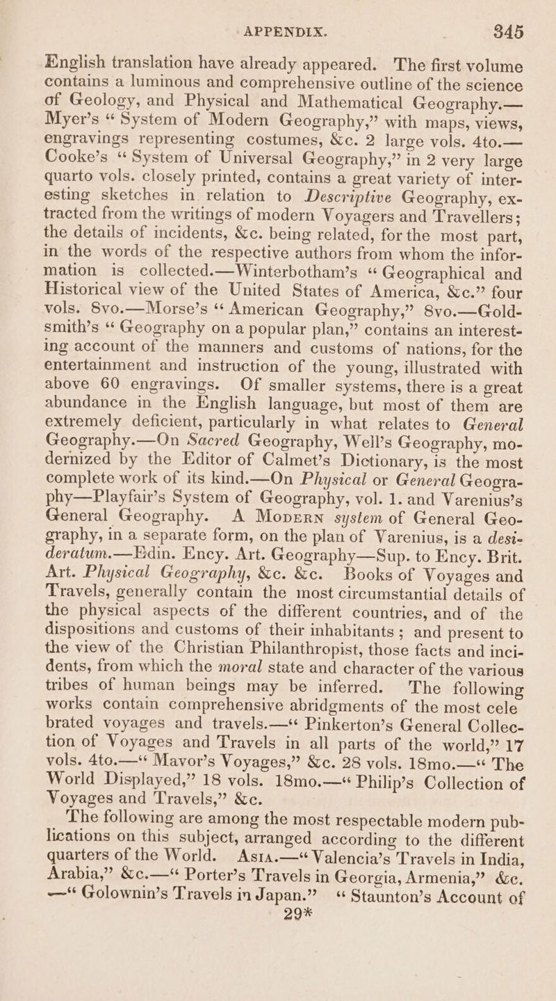 English translation have already appeared. The first volume contains a luminous and comprehensive outline of the science of Geology, and Physical and Mathematical Geography.— Myer’s “ System of Modern Geography,” with maps, views, engravings representing costumes, &c. 2 large vols. 4to.— Cooke’s “ System of Universal Geography,” in 2 very large quarto vols. closely printed, contains a great variety of inter- esting sketches in relation to Descriptive Geography, ex- tracted from the writings of modern Voyagers and Travellers; the details of incidents, &c. being related, for the most part, in the words of the respective authors from whom the infor- mation is collected.—Winterbotham’s “ Geographical and Historical view of the United States of America, &c.” four vols. Svo.—Morse’s ‘¢ American Geography,” Svo.—Gold- smith’s ‘‘ Geography on a popular plan,” contains an interest- ing account of the manners and customs of nations, for the entertainment and instruction of the young, illustrated with above 60 engravings. Of smaller systems, there is a great abundance in the English language, but most of them are extremely deficient, particularly in what relates to General Geography.—On Sacred Geography, Well’s Geography, mo- dernized by the Editor of Calmet’s Dictionary, is the most complete work of its kind.—On Physical or General Geogra- phy—Playfair’s System of Geography, vol. 1. and Varenius’s General Geography. A Moperrn system of General Geo- graphy, in a separate form, on the plan of Varenius, is a desi- deratum.—Fdin. Ency. Art. Geography—Sup. to Ency. Brit. Art. Physical Geography, &c. &c. Books of Voyages and Travels, generally contain the most circumstantial details of the physical aspects of the different countries, and of the dispositions and customs of their inhabitants; and present to the view of the Christian Philanthropist, those facts and inci- dents, from which the moral state and character of the various tribes of human beings may be inferred. The following works contain comprehensive abridgments of the most cele brated voyages and travels.— Pinkerton’s General Collec- tion of Voyages and Travels in all parts of the world,” 17 vols. 4to.—‘* Mavor’s Voyages,” &c. 28 vols. 18mo.—“ The World Displayed,” 18 vols. 18mo.—*“ Philip’s Collection of Voyages and Travels,” &c. The following are among the most respectable modern pub- lications on this subject, arranged according to the different quarters of the World. Asta.—* Valencia’s Travels in India, Arabia,” &c.—*“ Porter’s Travels in Georgia, Armenia,” &c. —‘ Golownin’s Travels in Japan.” “ Staunton’s Account of 29%