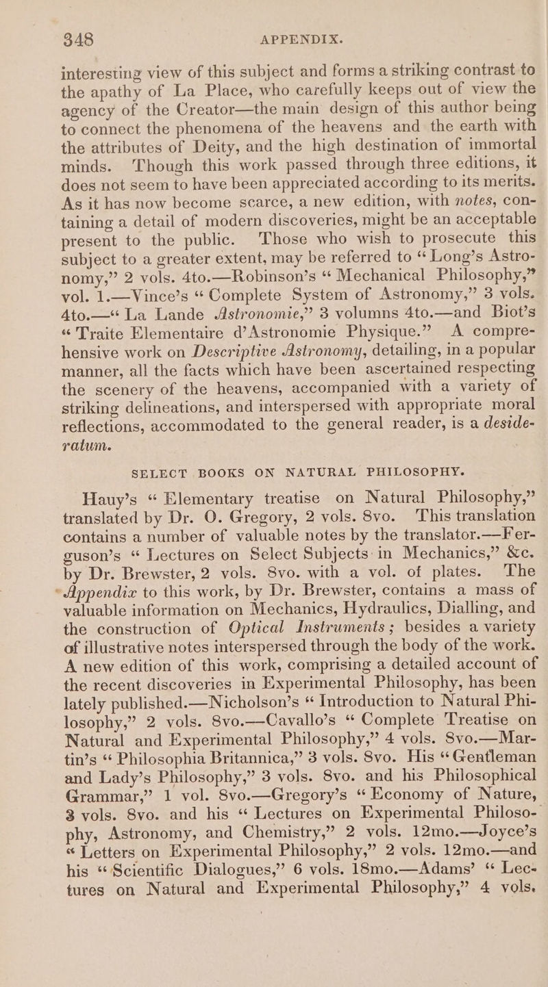 interesting view of this subject and forms a striking contrast to the apathy of La Place, who carefully keeps out of view the agency of the Creator—the main design of this author being to connect the phenomena of the heavens and the earth with the attributes of Deity, and the high destination of immortal minds. ‘Though this work passed through three editions, it does not seem to have been appreciated according to its merits. As it has now become scarce, a new edition, with notes, con- taining a detail of modern discoveries, might be an acceptable present to the public. Those who wish to prosecute this subject to a greater extent, may be referred to “ Long’s Astro- nomy,” 2 vols. 4to.—Robinson’s “ Mechanical Philosophy,” vol. 1.—Vince’s “ Complete System of Astronomy,” 3 vols. Ato.—*“ La Lande Astronomie,” 3 volumns 4to.—and Biot’s «“ Traite Elementaire d’Astronomie Physique.” A compre- hensive work on Descriptive Astronomy, detailing, in a popular manner, all the facts which have been ascertained respecting the scenery of the heavens, accompanied with a variety of striking delineations, and interspersed with appropriate moral reflections, accommodated to the general reader, is a deside- ratum. SELECT BOOKS ON NATURAL PHILOSOPHY. Hauy’s “ Elementary treatise on Natural Philosophy,” translated by Dr. O. Gregory, 2 vols. Svo. This translation contains a number of valuable notes by the translator.—Fer- guson’s “ Lectures on Select Subjects:in Mechanics,” &amp;c. by Dr. Brewster, 2 vols. 8vo. with a vol. of plates. The Appendix to this work, by Dr. Brewster, contains a mass of valuable information on Mechanics, Hydraulics, Dialling, and the construction of Optical Instruments; besides a variety of illustrative notes interspersed through the body of the work. A new edition of this work, comprising a detailed account of the recent discoveries in Experimental Philosophy, has been lately published.—Nicholson’s * Introduction to Natural Phi- losophy,” 2 vols. 8vo.—Cavallo’s “ Complete Treatise on Natural and Experimental Philosophy,” 4 vols. Svo.—Mar- tin’s ‘* Philosophia Britannica,” 3 vols. 8vo. His ‘Gentleman and Lady’s Philosophy,” 3 vols. 8vo. and his Philosophical Grammar,” 1 vol. Svo.—Gregory’s ‘“ Economy of Nature, 3 vols. Svo. and his *“ Lectures on Experimental Philoso- phy, Astronomy, and Chemistry,” 2 vols. 12mo.—Joyce’s « Letters on Experimental Philosophy,” 2 vols. 12mo.—and his “Scientific Dialogues,” 6 vols. 18mo.—Adams’ ‘“ Lec- tures on Natural and Experimental Philosophy,” 4 vols.