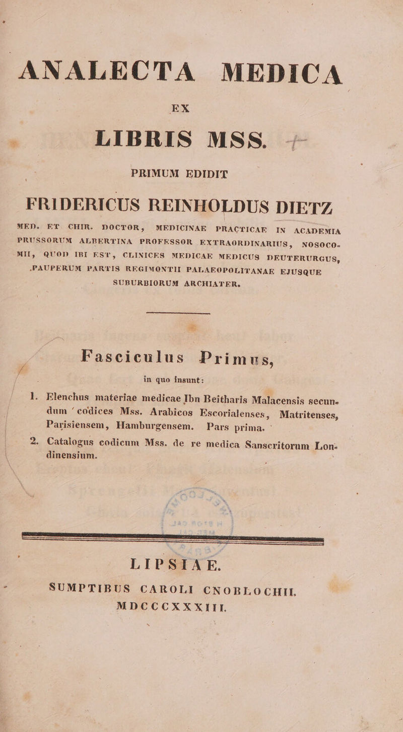 ANALECTA MEDICA LIBRIS MSS. - PRIMUM EDIDIT FRIDERICUS REINHOLDUS DIETZ MED. ET. CHIR. DOCTOR, MEDICINAE PRACTICAE IN ACADEMIA | PRUSSORUM ALBER'TTINA PROFESSOR .EXTRAORDINARIUS, NOSOCO- MII, QUOD IBI EST, CLINICES MEDICAE MEDICUS DEUTERURGUS, PAUPERUM PAR'IS REGIMONTII PALAEOPOLITANAE EJUSQUE SUBURBIORUM ARCHIATER, Ln ——— Fasciculus Primus, | : in quo insunt: . l. Elenchus materiae medicae Ibn Beitharis Malacensis secun. dum 'codices Mss. Arabicos Escorialenses, Matritenses, Parisiensem, Hamburgensem. Pars prima. ' 2. Catalogus codicum Mss. de re medica Sanscritorum Lon: dinensium. hi