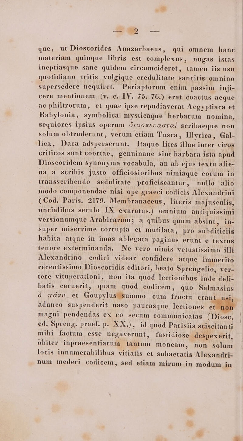 A- qo — . -— (——o— que, ut Dioscorides Anazarbaeus, qui omnem hanc materiam quinque libris est complexus, nugas istas ineptiasque sane quidem circumcideret, tamen iis usu quotidiano tritis vulgique credulitate sancitis omnino supersedere nequiret. Periaptorum enim passim inji- cere mentionem (v. c. IV. 75. 76.) erat coactus aeque ac philtrorum, et quae ipse repudiaverat Aegyptiaca et Babylonia, symbolica mysticaque herbarum nomina, sequiores ipsius operum Óc«oxevaocaoi scribaeque non solum obtruderunt, verum etiam TTusca, Illyrica, Gal- lica, Daca adsperserunt. Itaque lites illae inter viros criticos sunt coortae, genuinane sint barbara ista apud Dioscoridem synonyma vocabula, an ab ejus textu alie- na a scribis justo officiosioribus nimiaque eorum in transscribendo sedulitate yproficiscantur, nullo alio modo componendae nisi ope graeci codicis Alexandrini (Cod. Paris. 2179. Membranaceus, literis majusculis, uncialibus seculo IX exaratus.) omnium antiquissimi versionumque Arabicarum; a quibus quum absint, in- super miserrime corrupta et mutilata, pro Jue nicut habita atque in imas ablegata paginas erunt e textus tenore exterminanda. Ne vero nimis vetustissimo illi Alexandrino codici videar confidere atque immerito recentissimo Dioscoridis editori, beato SNprengelio, ver- tere vituperationi, non ita quod lectionibus inde deli- batis caruerit, quam quod codicem, quo Salmasius o0 7t4vv et Goupylus summo cum fructu erant adunco suspenderit naso paucasque lectiones et magni pendendas ex eo secum communicatas (Diosc! ed. Spreng. praef. p. XX.), id quod Parisiis sciscitanti mihi factum esse negaverunt, fastidiose despexerit, obiter inpraesentiarum tantum moneam, non solum locis innumerabilibus vitiatis et PUR Alexandri- num mederi codicem, sed etiam mirum in modum in 3