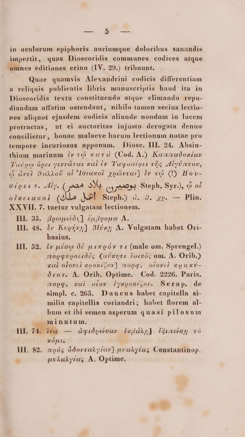 impertit,. quas Dioscoridis communes codices atque omnes editiones erino (IV. 29.) tribuunt. Quae quamvis Alexandrini codicis differentiam a reliquis publicatis libris manuscriptis haud ita in Dioscoridis textu constituendo atque elimando repu- diandam affatim ostendant, nihilo tamen secius lectio- nes aliquot ejusdem codicis aliunde nondum in lucem protracias, ut ei auctoritas injusto derogata denuo concilietur, bonae malaeve harum lectionum notae pro tempore incuriosus Pppanam, Diosc. HI. 24. Absin- thium marinum zv z9 «zd (Cod. A.) Kennaóoxtiav Tac 9q Oper yeyritt ea PIT TAFE d ORE v)c Abyó nov, q &amp;vYti 2420 ot Iotaxot Xocvvat) à «9 (D Bov- oou T. liy. ( ^24 3X, cyten Steph. Syr), 9 o£ oixtstuxoL (Sd Mr Steph.) 4. J. xe. — Plin. XXVH. 7. tuetur vulgatam lectionem. HI. 35. 8ooudó,] suf)gouoe A. | IIL 48. àv Kvorvg] Méx A. Vulgatam habet Ori- basius. III. 52, àv ucoq Óó£ usxnoóv zi (male om. Sprengel.) atop qpugocdd? 'c (uixnte £ocxóc om. A. Orib.) x&amp;à otovet xoox(Gov] zo0q. otove? xgoxv- Orcovr. Á. Orib. Optime. Cod. 2226. Paris. zopq. x«i otov iyxgoxilor. Serap. de simpl. c. 265. Daucus habet capitella si- milia capitellis coriandri; habet florem al- bum et ibi semen asperum quasi pilosum — minutum. lH. 74. iva — dquógóouv ixü4Ag) Pme xo xÓute Bd III. 82. z90g 00ovzoAyéav] uvaAycag Constantinop.  uvÀAaAy(Gg A. Optime.