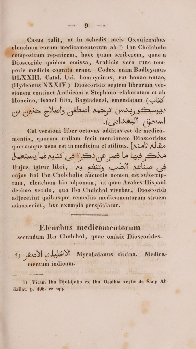 — [WM Casus tulit, ut in schedis meis Oxoniensibus .elenchum eorum medicamentorum ab *) Ibn Cholchole — Ma reperirem, haec quum scriberem, quae a Dioscoride quidem omissa, Arabicis vero tunc tem- poris medicis cognita erant. Codex enim Bodleyanus DLXXIIL Catal. Uri. bombycinus, sat bonae notae, (Hydeanus XXXIV ) Dioscoridis septem librorum ver- sionem continet Arabicam a Stephano-elaboratam et ab Honeino, Isaaci filio, Dagdadensi, emendatam (calxs cy Que evel oes! Óec »3 (UOS y e Ree (cesdossaT (ám Cui versioni liber octavus additus est de medica- mentis, quorum nullam fecit mentionem Dioscorides quorumque usus est in medicina etutilitas. [Xx40 Xllga Juesiowa b apes (ug Em aye ac$ Le Luo moa Hujus igitur libri, ES e RÀ, asado XxeUuo ut. cujus fini Ibn Cholcholis auctoris nomen est subserip- tum, elenchum hic adponam, ut quae Arabes Hispani decimo seculo, quo Ibn Cholchol vivebat, Dioscoridi adjecerint quibusque remediis medicamentorum struem adauxerint, hoc exemplo perspiciatur. Elenchus medicamentorum secundum Ibn Cholchol, quae omisit Dioscorides. DET 2A Myrobalanus citrina. | Medica- mentum indicuni. 1) Vitam Ibn Djoldjolis ex Ibn Osaibia vertit de Sacy Ab- dallat. p. 405. et sqq.