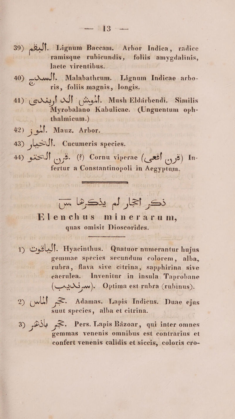 39) &amp; . Lignum Baccam. Arbor Indica, radice ramisque rubicundis, foliis amygdalinis, laete virentibus. | 40) ai HN Malabathrum. | Lignum Indicae arbo- (e e. D . e ris, foliis umi longis. 41) ceo] oxdE (sif. Mash Eldárbendi. Similis Masc hiline Kabulicae. (Unguentum oph- thalmicum.) 42) jon. Mauz, Arbor. 43) JeJt. Cucumeris species. 44) Pw cut (T) Cornu viperae (c seil c) In- fertur a Constantinopoli in Aegyptum. TRE jJ oL. ems Elenchus minerarum, quas omisit Dioscorides. t) eossuJl. Hyacinthus. Qnatuor numerantur hujus gemmae species secundum colorem, alba, rubra, flava sive citrina, sapphirina sive caerulea. Invenitur in insula. Taprobane (9S). Optima est rubra (rubinus). 25 T ge Adamas. Lapis Indicus. Duae ejus suut species, alba et citrina. 3) Sáb Jg8e Pers. Lapis Bázoar, qui inter omnes gemmas venenis omnibus est contrarius et confert venenis calidis et siccis, coloris cro-