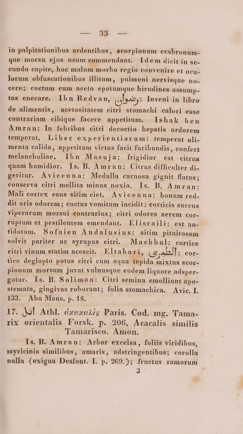 in palpitationibus ardentibus, scorpionum crabronum- que morsu ejus usum commendant. Idem dicit in se- cundo capite, hoc malum morbo regio convenire et ocu- lorum obfuscationibus illitum, pulmoni nervisque no- cere; coctum cum aceto epotumque hirudines assump- tas enecare. Ibn Redvan, (ales: Inveni in libro de alimentis, acetositatem citri stomachi calori esse contrariam cibique facere appetitum. Ishak ben Amran: In febribus citri decoctio hepatis ardorem temperat. Liber experientiarum: temperat ali- menta calida, appetitum victus facit furibundis, confert melancholiae. Ibn Masuja: frigidior est citrus quam humidior. Is. B. A mran: Citrus difficulter di- geritur, Avicenna: Medulla carnosa gignit flatus; conserva citri mellita minus noxia. Is. B, Ámran: Mali cortex esus sitim ciet. Avicenna: bonum red- dit oris odorem; coctus vomitum incidit; corticis succus viperarum morsui contrarius; citri odores aerem cor- ruptum et pestilentem emendant. Elisraili: est an- tidotum. Sofaien Andalusius: sitim pituitosam solvit pariter ac syrupus citri. Machhul: cortice citri vinum statim acescit. Eltabari, CS all : COr- tice deglupto potus citri cum aqua tepida mixtus scor- pionum morsum juvat vulnusque eodem liquore adsper- gatur. Is. B. Soliman: Citri semina emolliunt apo- stemata, gingivas roborant; folia stomachica. Avic. L 133. Abu Mans. p. 18. | 17. | Athl. dzezeAig Paris. Cod. mg. Tama- rix orientalis Pl'orsk. p. 206, Acacalis similis Tamarisco. Ámon. Is. B. Amran: Arbor excelsa, foliis viridibus, myricinis similibus, amaris, adstringentibus; corolla nulla (exigua Desfont. I. p. 269.); fructus ramorum à