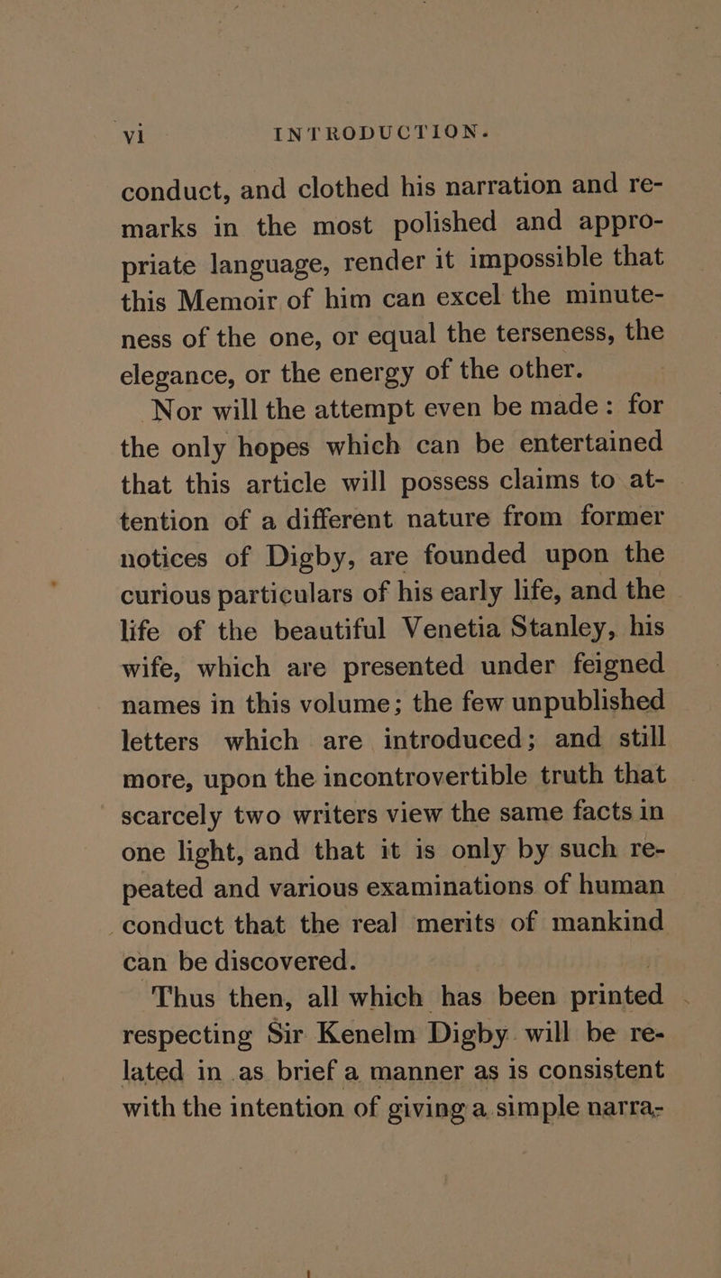 conduct, and clothed his narration and re- marks in the most polished and appro- priate language, render it impossible that this Memoir of him can excel the minute- ness of the one, or equal the terseness, the elegance, or the energy of the other. Nor will the attempt even be made: for the only hopes which can be entertained that this article will possess claims to at-— tention of a different nature from former notices of Digby, are founded upon the curious particulars of his early life, and the life of the beautiful Venetia Stanley, his wife, which are presented under feigned names in this volume; the few unpublished letters which are introduced; and still more, upon the incontrovertible truth that ' scarcely two writers view the same facts in one light, and that it is only by such re- peated and various examinations of human conduct that the real merits of mankind can be discovered. Thus then, all which has been separ &amp; | respecting Sir Kenelm Digby will be re- lated in .as. brief a manner as 1s consistent with the intention of giving a simple narra-