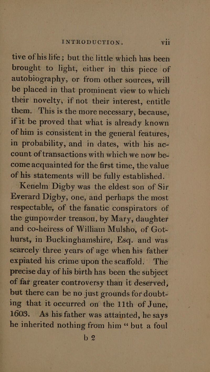 tive of his life; but the little which has been brought to light, either in this piece of autobiography, or from other sources, will be placed in that prominent view to which their novelty, if not their interest, entitle them. This is the more necessary, because, if it be proved that what is already known of him is consistent in the general features, in probability, and in dates, with his ac- count of transactions with which we now be- come acquainted for the first time, the value of his statements will be fully established. Kenelm Digby was the eldest son of Sir Everard Digby, one, and perhaps the most respectable, of the fanatic conspirators of the gunpowder treason, by Mary, daughter and co-heiress of William Mulsho, of Got- hurst, in Buckinghamshire, Esq. and was scarcely three years of age when his father expiated his crime upon the scaffold. The precise day of his birth has been the subject of far greater controversy than it deserved, but there can be no just grounds for doubt- - Ing that it occurred on the 11th of June, 1603. As his father was attainted, he says he inherited nothing from him “ but a foul b2