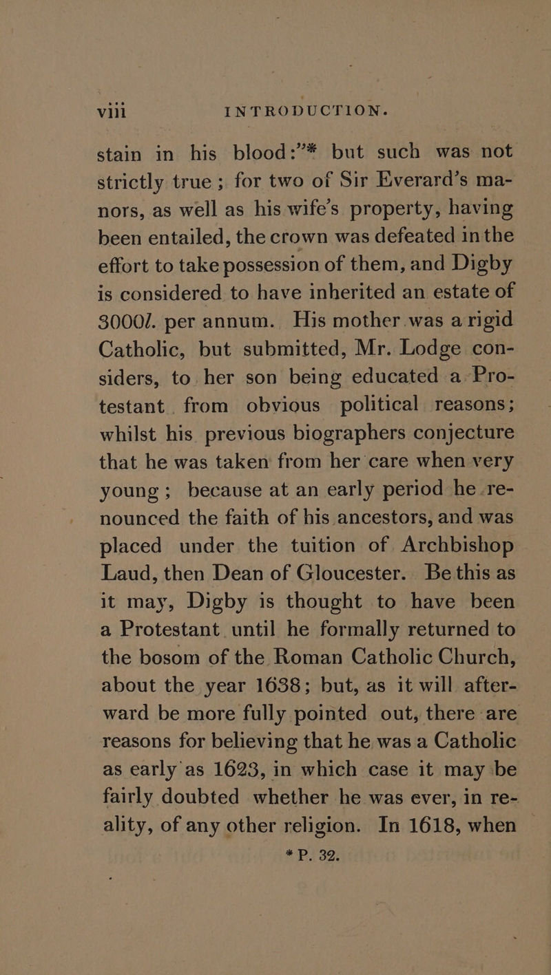 stain in his blood:’* but such was not strictly true ; for two of Sir Everard’s ma- nors, as well as his wife’s property, having been entailed, the crown was defeated in the effort to take possession of them, and Digby is considered to have inherited an estate of 30001. per annum. His mother was a rigid Catholic, but submitted, Mr. Lodge con- siders, to her son being educated a. Pro- testant. from obvious political reasons; whilst his previous biographers conjecture that he was taken from her care when very young; because at an early period he -re- nounced the faith of his ancestors, and was placed under the tuition of Archbishop Laud, then Dean of Gloucester. Be this as it may, Digby is thought to have been a Protestant until he formally returned to the bosom of the Roman Catholic Church, about the year 1638; but, as it will after- ward be more fully pointed out, there are reasons for believing that he was a Catholic as early as 1623, in which case it may be fairly doubted whether he was ever, in re- ality, of any other religion. In 1618, when | *P. 32,