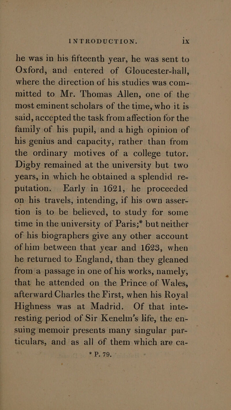 he was in his fifteenth year, he was sent to Oxford, and entered of Gloucester-hall, where the direction of his studies was com- mitted to Mr. Thomas Allen, one of the most eminent scholars of the time, who it is said, accepted the task from affection for the family of his pupil, and a high opinion of his genius and capacity, rather than from the ordinary motives of a college tutor. Digby remained at the university but two years, in which he obtained a splendid re- putation. Early in 1621, he proceeded on his travels, intending, if his own asser- tion is to be believed, to study for some time in the university of Paris;* but neither of his biographers give any other account of him between that year and 1623, when he returned to England, than they gleaned from a passage in one of his works, namely, that he attended on the Prince of Wales, afterward Charles the First, when his Royal Highness was at Madrid. Of that inte- resting period of Sir Kenelmn’s life, the en- suing memoir presents many singular par- ticulars, and as all of them which are ca- ; ey pe