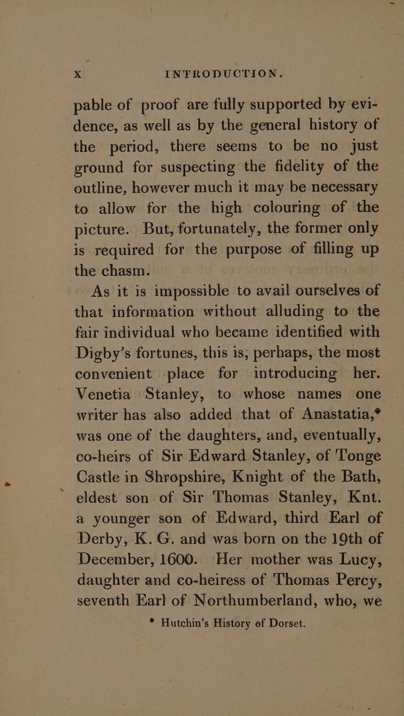 pable of proof are fully supported by evi- dence, as well as by the general history of the period, there seems to be no just ground for suspecting the fidelity of the outline, however much it may be necessary to allow for the high colouring of the picture. But, fortunately, the former only is required for the purpose of filling up the chasm. As it is impossible to avail ourselves of that information without alluding to the fair individual who became identified with Digby’s fortunes, this is, perhaps, the most convenient place for introducing her. Venetia Stanley, to whose names one writer has also added that of Anastatia,* was one of the daughters, and, eventually, co-heirs of Sir Edward Stanley, of Tonge Castle in Shropshire, Knight of the Bath, ' eldest son of Sir Thomas Stanley, Knt. a younger son of Edward, third Earl of Derby, K. G. and was born on the 19th of December, 1600. Her mother was Lucy, daughter and co-heiress of Thomas Percy, seventh Earl of Northumberland, who, we * Hutchin’s History of Dorset.