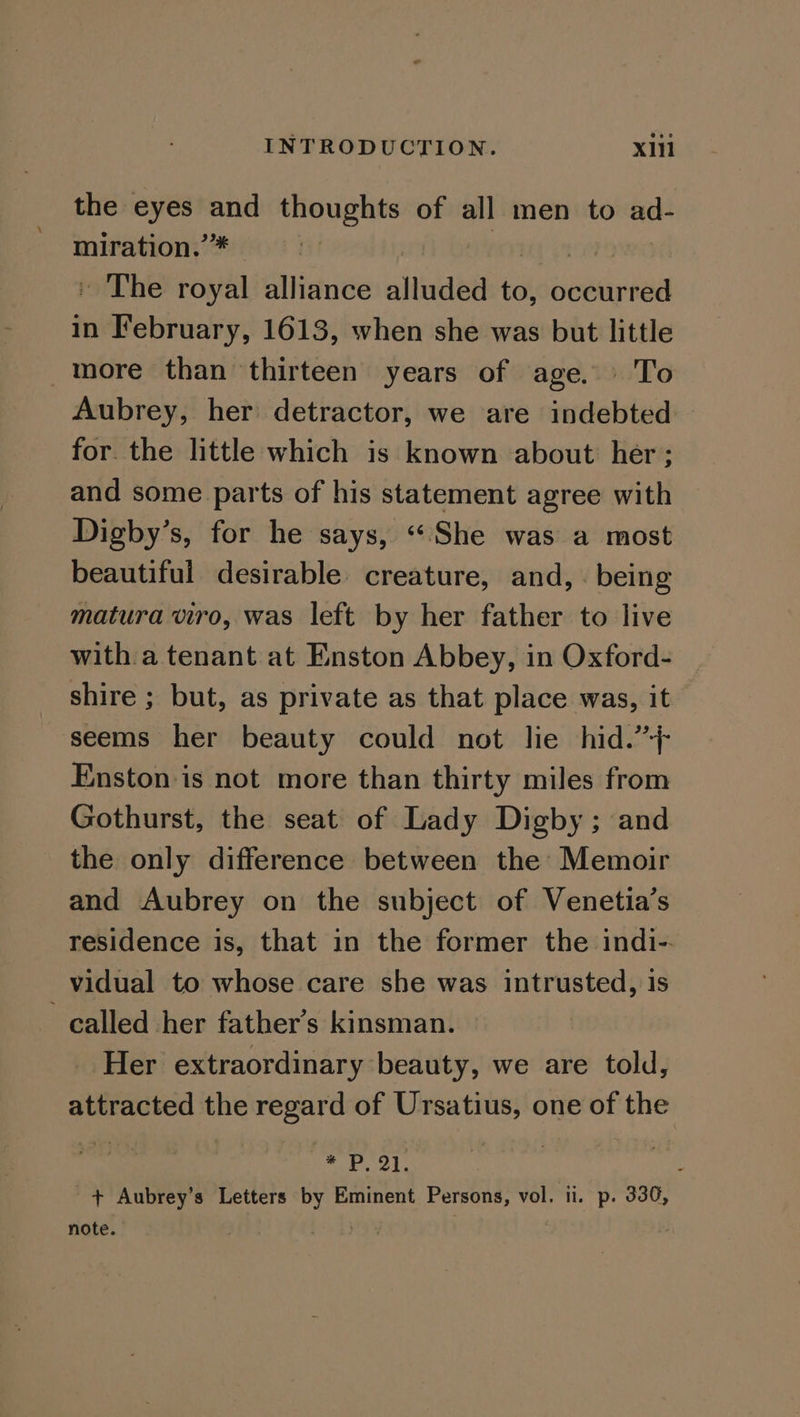 the eyes a se of all men to ad- miration.” . The ni alliance altnded to, Deepa in Bintoe 1613, when she was but little more than thirteen years of age. | To Aubrey, her detractor, we are indebted for the little which is known about her; and some parts of his statement agree with Digby’s, for he says, «She was a most beautiful desirable creature, and, . being matura viro, was left by her father to live with a tenant at Enston Abbey, in Oxford- shire ; but, as private as that place was, it seems her beauty could not lie hid.”’+ Enston is not more than thirty miles from Gothurst, the seat of Lady Digby; and the only difference between the Memoir and Aubrey on the subject of Venetia’s residence is, that in the former the indi-. vidual to whose care she was intrusted, 1s called her father’s kinsman. Her extraordinary beauty, we are told, attracted the regard of Ursatius, one of the ‘i | * Pal. ; + Aubrey’s Letters a Eminent Persons, vol. ii. p. 336, note. :