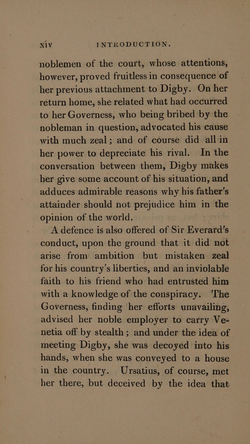 noblemen of the court, whose attentions, however, proved fruitless in consequence of her previous attachment to Digby. On her return home, she related what had occurred to her Governess, who being bribed by the nobleman in question, advocated his cause with much zeal; and of course did all in her power to depreciate his rival. In the conversation between them, Digby makes her give some account of his situation, and adduces admirable reasons why his father’s attainder should not prejudice him in the opinion of the world. | A defence is also offered of Sir Everard’s conduct, upon the ground that it did not arise from ambition but mistaken zeal for his country’s liberties, and an inviolable faith to his friend who had entrusted him with a knowledge of the conspiracy. ‘The Governess, finding her efforts unavailing, advised her noble employer to carry Ve= netia off by stealth; and under the idea of meeting Digby, she was decoyed into his hands, when she was conveyed to a house in the country. Ursatius, of course, met her there, but deceived by the idea that