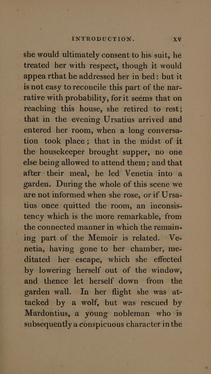 she would ultimately consent to his suit, he treated her with respect, though it would appea rthat he addressed her in bed: but it is not easy to reconcile this part of the nar- rative with probability, for it seéms that on reaching this house, she retired to rest; that in the evening Ursatius arrived and entered her room, when a long conversa- tion took place; that in the midst of it the housekeeper brought supper, no one else being allowed to attend them; and that after -their meal, he led Venetia into a garden. During the whole of this scene we are not informed when she rose, or if Ursa- tius once quitted the room, an inconsis- tency which is the more remarkable, from the connected manner in which the remain- ing part of the Memoir is related. Ve- netia, having gone to her chamber, me- ditated her escape, which she effected by lowering herself out of the window, and thence let herself down from the garden wall. In her flight she was at- tacked by a wolf, but was rescued by Mardontius, a young nobleman who is subsequently a conspicuous character in the