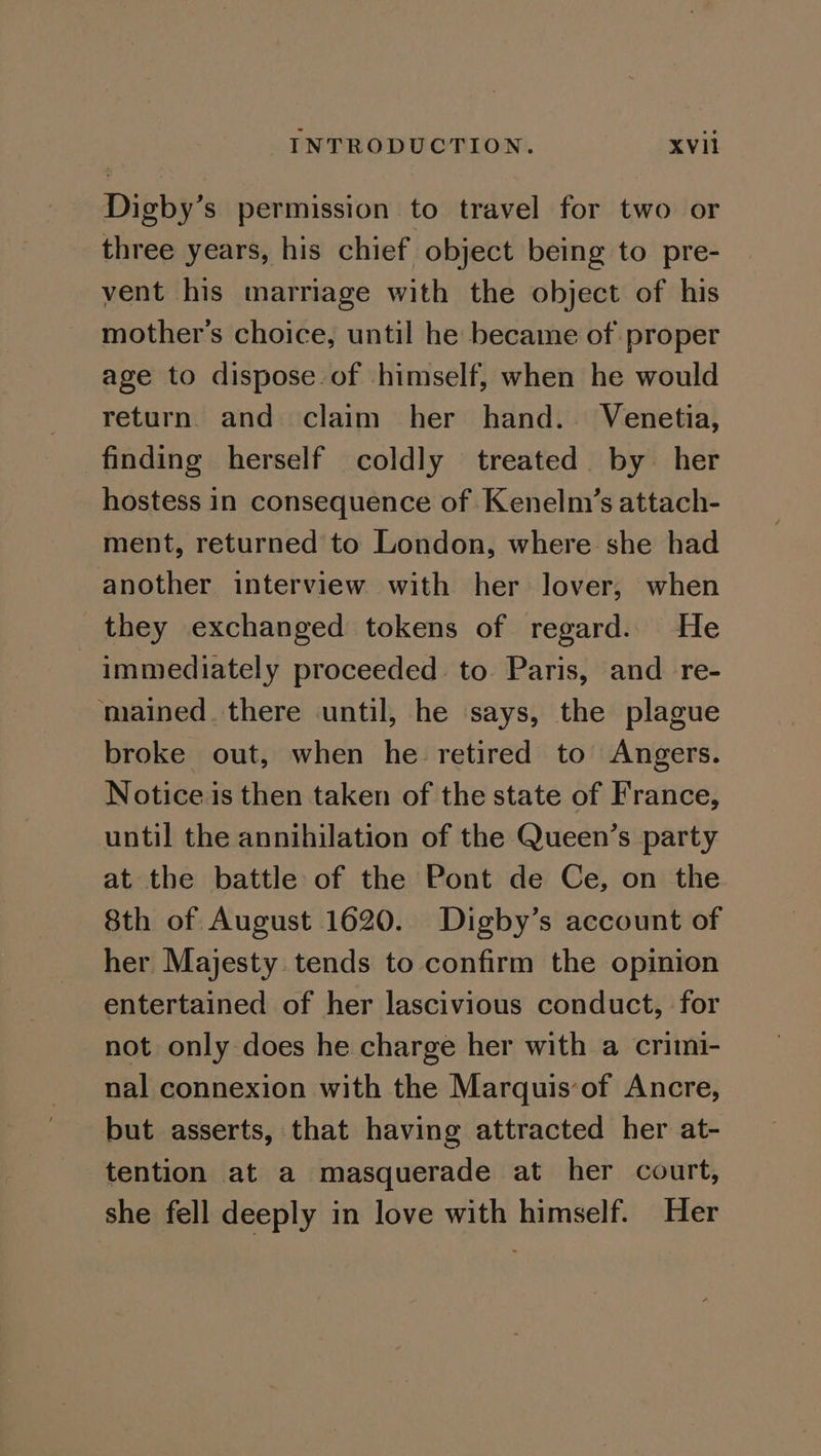 Digby’s permission to travel for two or three years, his chief object being to pre- vent his marriage with the object of his mother’s choice, until he became of proper age to dispose. of himself, when he would return. and claim her hand. Venetia, finding herself coldly treated by her hostess in consequence of Kenelm’s attach- ment, returned to London, where she had another interview with her lover, when they exchanged tokens of regard. He immediately proceeded to. Paris, and re- ‘mained. there until, he says, the plague broke out, when he retired to Angers. Notice is then taken of the state of France, until the annihilation of the Queen’s party at the battle of the Pont de Ce, on the 8th of August 1620. Digby’s account of her Majesty tends to confirm the opinion entertained of her lascivious conduct, for not only does he charge her with a crimi- nal connexion with the Marquis‘of Ancre, but asserts, that having attracted her at- tention at a masquerade at her court, she fell deeply in love with himself. Her