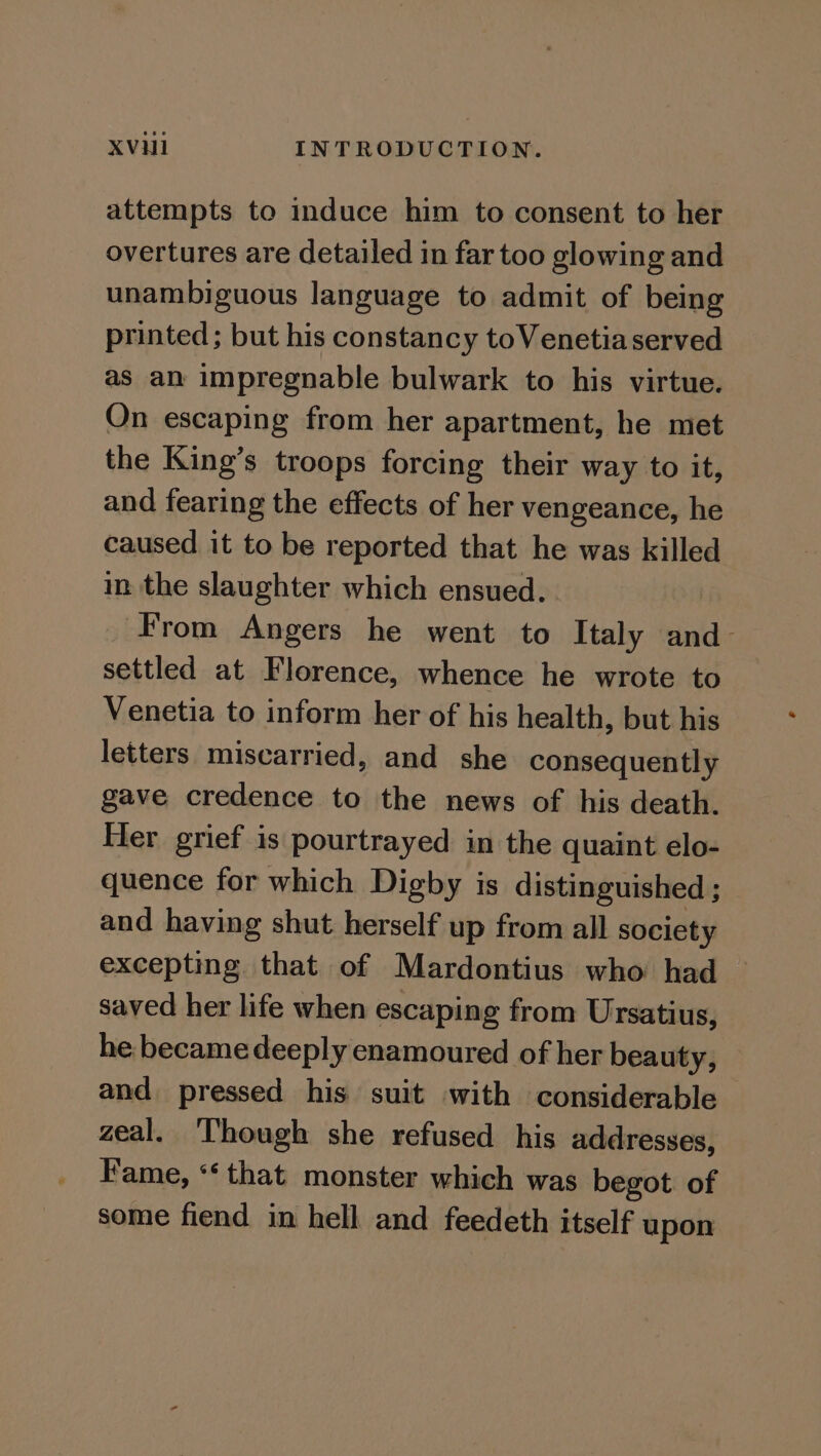 attempts to induce him to consent to her overtures are detailed in far too glowing and unambiguous language to admit of being printed; but his constancy toVenetia served as an impregnable bulwark to his virtue. On escaping from her apartment, he met the King’s troops forcing their way to it, and fearing the effects of her vengeance, he caused it to be reported that he was killed in the slaughter which ensued. ‘From Angers he went to Italy and settled at Florence, whence he wrote to Venetia to inform her of his health, but his letters miscarried, and she consequently gave credence to the news of his death. Her grief is pourtrayed in the quaint elo- quence for which Digby is distinguished ; and having shut herself up from all society excepting. that of Mardontius who had saved her life when escaping from Ursatius, he became deeply enamoured of her beauty, and pressed his suit with considerable zeal. ‘Though she refused his addresses, Fame, ‘‘ that monster which was begot. of some fiend in hell and feedeth itself upon