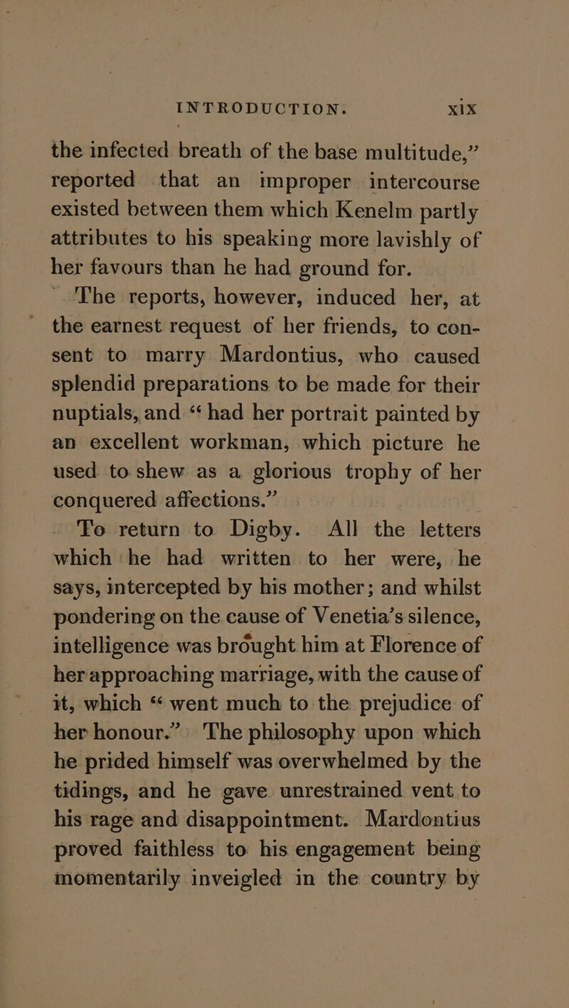 the infected breath of the base multitude,” reported .that an improper intercourse existed between them which Kenelm partly attributes to his speaking more lavishly of her favours than he had ground for. The reports, however, induced her, at the earnest request of her friends, to con- sent to marry Mardontius, who caused splendid preparations to be made for their nuptials, and “‘ had her portrait painted by an excellent workman, which picture he used to shew as a glorious trophy of her conquered affections.” ? To return to Digby. All the letters which he had written to her were, he says, intercepted by his mother; and whilst pondering on the cause of Venetia’s silence, intelligence was brought him at Florence of her approaching marriage, with the cause of it, which “ went much to the prejudice of her honour.” ‘The philosophy upon which he prided himself was overwhelmed by the tidings, and he gave unrestrained vent to his rage and disappointment. Mardontius proved faithless to his engagement being momentarily inveigled in the country by