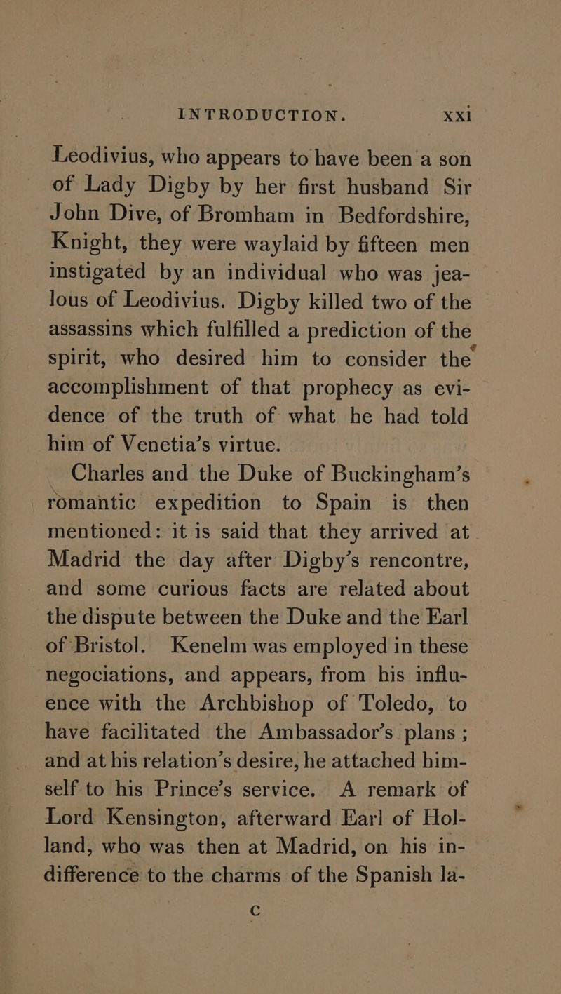 Leodivius, who appears to have been ’a son of Lady Digby by her first husband Sir John Dive, of Bromham in Bedfordshire, Knight, they were waylaid by fifteen men instigated by an individual who was jea- lous of Leodivius. Digby killed two of the assassins which fulfilled a prediction of the spirit, who desired him to consider the accomplishment of that prophecy as evi- dence of the truth of what he had told him of Venetia’s virtue. ~ Charles and the Duke of Buckingham’s romantic expedition to Spain is then mentioned: it is said that they arrived at. Madrid the day after Digby’s rencontre, and some curious facts are related about the dispute between the Duke and the Earl of Bristol. Kenelm was employed in these hegociations, and appears, from his influ- ence with the Archbishop of Toledo, to have facilitated the Ambassador’s plans ; and at his relation’s desire, he attached him- self to his Prince’s service. A remark of Lord Kensington, afterward Earl of Hol- land, who was then at Madrid, on his in- difference to the charms of the Spanish la- -