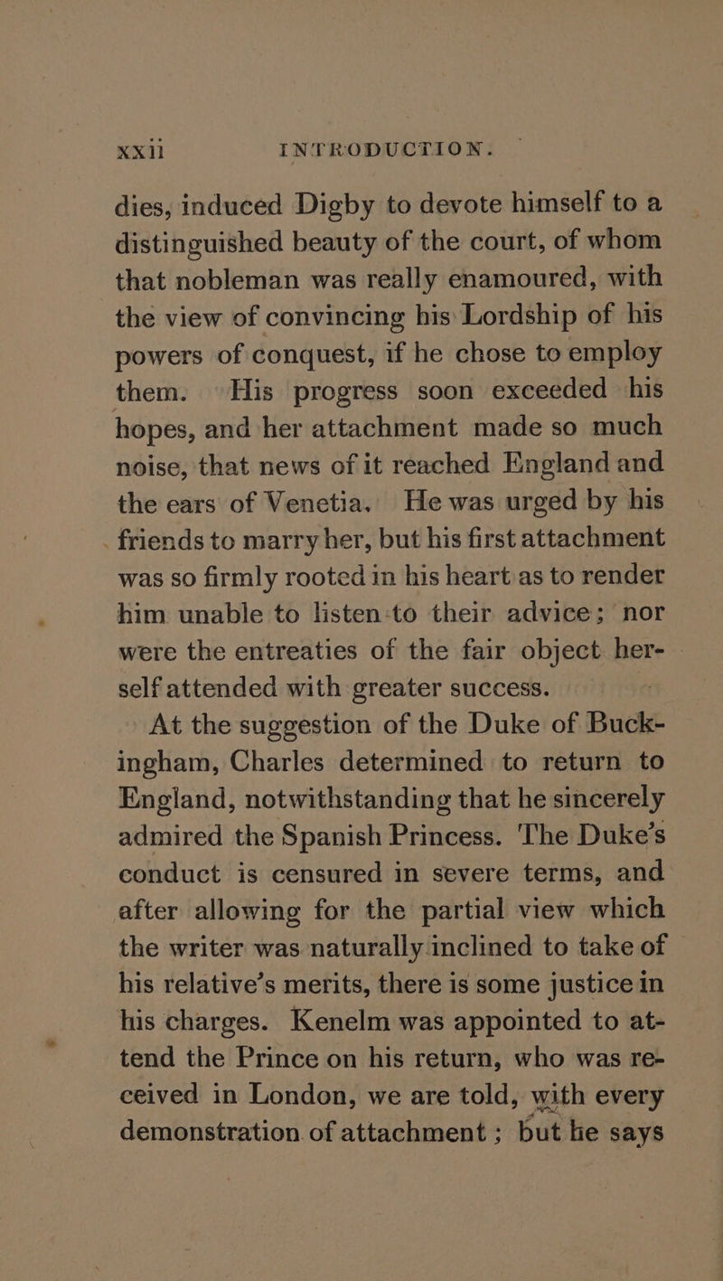 dies, induced Digby to devote himself to a distinguished beauty of the court, of whom that nobleman was really enamoured, with the view of convincing his Lordship of his powers of conquest, if he chose to employ them. His progress soon exceeded his hopes, and her attachment made so much noise, that news of it reached England and the ears of Venetia. He was urged by his . friends to marry her, but his first attachment was so firmly rooted in his heartias to render him unable to listen:to their advice; nor were the entreaties of the fair object her- — self attended with greater success. : At the suggestion of the Duke of Buck- ingham, Charles determined to return to England, notwithstanding that he sincerely admired the Spanish Princess. ‘The Duke’s conduct is censured in severe terms, and after allowing for the partial view which the writer was naturally inclined to take of © his relative’s merits, there is some justice in his charges. Kenelm was appointed to at- tend the Prince on his return, who was re- ceived in London, we are told, with every demonstration. of attachment ; but lie says
