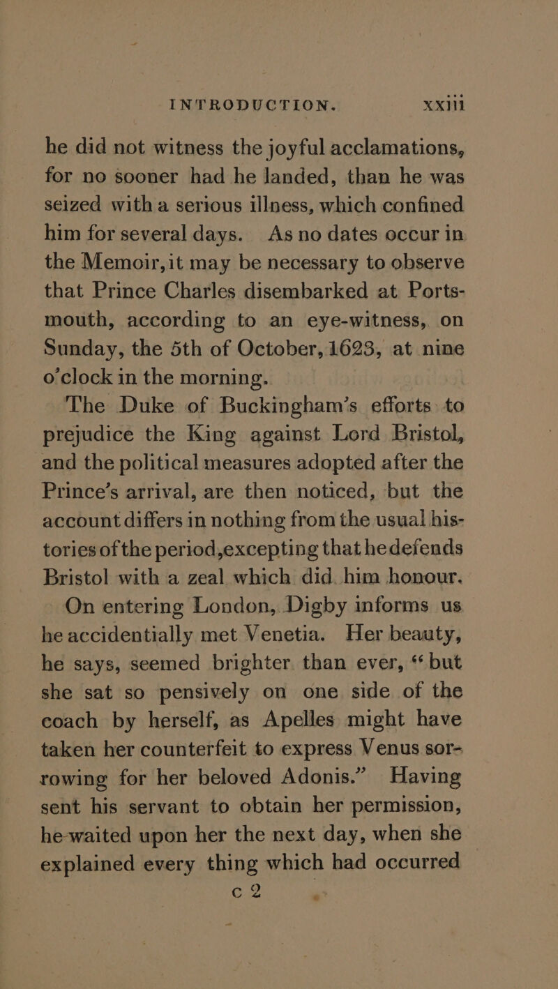 he did not witness the joyful acclamations, for no sooner had he landed, than he was seized with a serious illness, which confined him for several days. As no dates occur in the Memoir, it may be necessary to observe that Prince Charles disembarked at Ports- mouth, according to an eye-witness, on Sunday, the 5th of October, 1623, at nine o clock in the morning. The Duke of Buckingham’s efforts. to prejudice the King against Lord Bristol, and the political measures adopted after the Prince’s arrival, are then noticed, but the account differs in nothing from the usual his- tories of the period,excepting that hedefends Bristol with a zeal which did. him honour. On entering London, Digby informs us he accidentially met Venetia. Her beauty, he says, seemed brighter. than ever, ‘ but she sat so pensively on one side of the coach by herself, as Apelles might have taken her counterfeit to express Venus sor- rowing for her beloved Adonis.” Having sent his servant to obtain her permission, he-waited upon her the next day, when she explained every thing which had occurred Ge 4