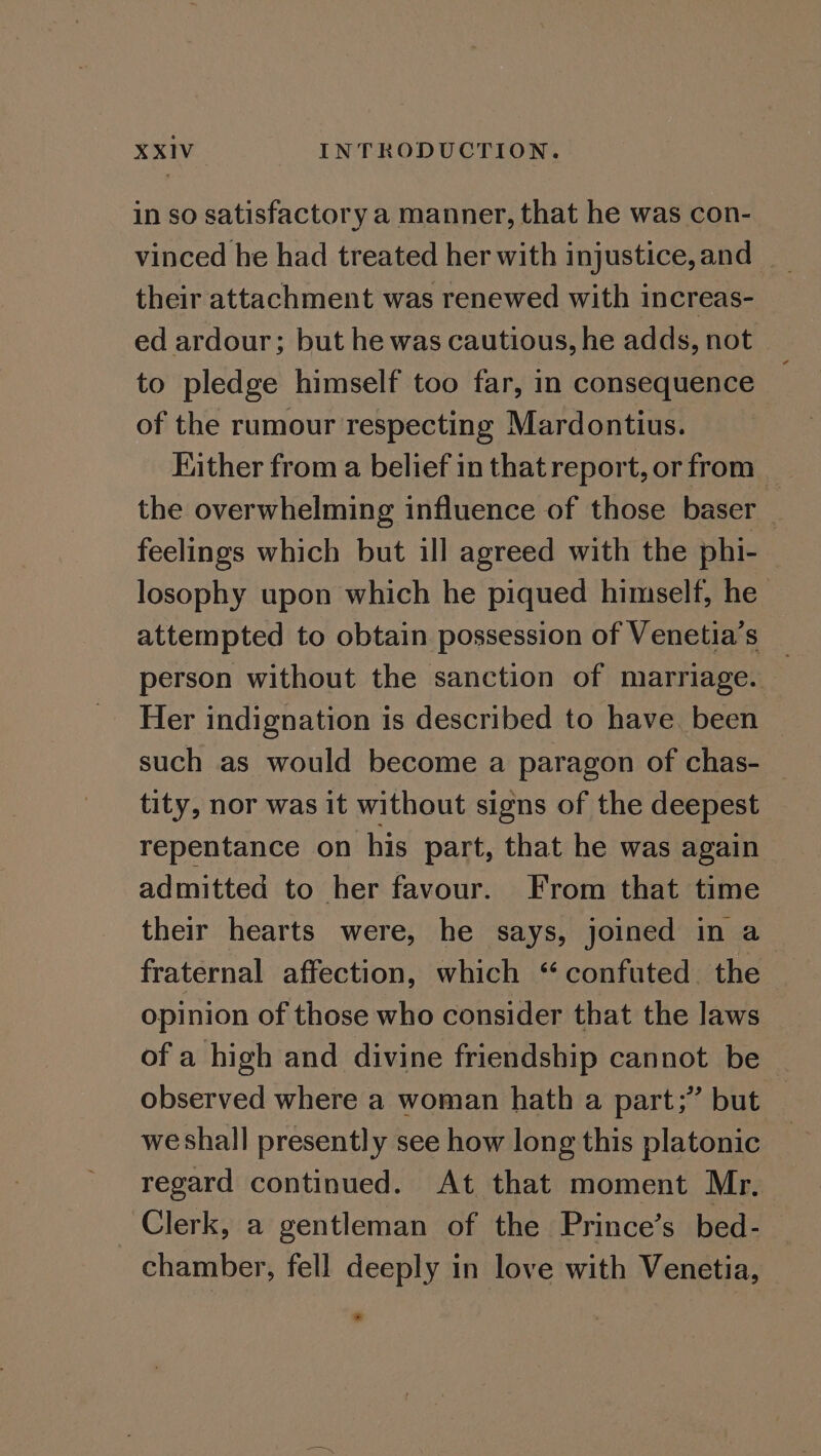 in so satisfactory a manner, that he was con- vinced he had treated her with injustice, and _ their attachment was renewed with increas- ed ardour; but he was cautious, he adds, not to pledge himself too far, in consequence of the rumour respecting Mardontius. Hither from a belief in that report, or from _ the overwhelming influence of those baser feelings which but ill agreed with the phi- losophy upon which he piqued himself, he attempted to obtain possession of Venetia’s _ person without the sanction of marriage. Her indignation is described to have. been such as would become a paragon of chas- — tity, nor was it without signs of the deepest repentance on his part, that he was again admitted to her favour. From that time their hearts were, he says, joined in a fraternal affection, which “ confuted. the opinion of those who consider that the laws of a high and divine friendship cannot be observed where a woman hath a part;” but we shall presently see how long this platonic regard continued. At that moment Mr. Clerk, a gentleman of the Prince’s bed- chamber, fell deeply in love with Venetia,