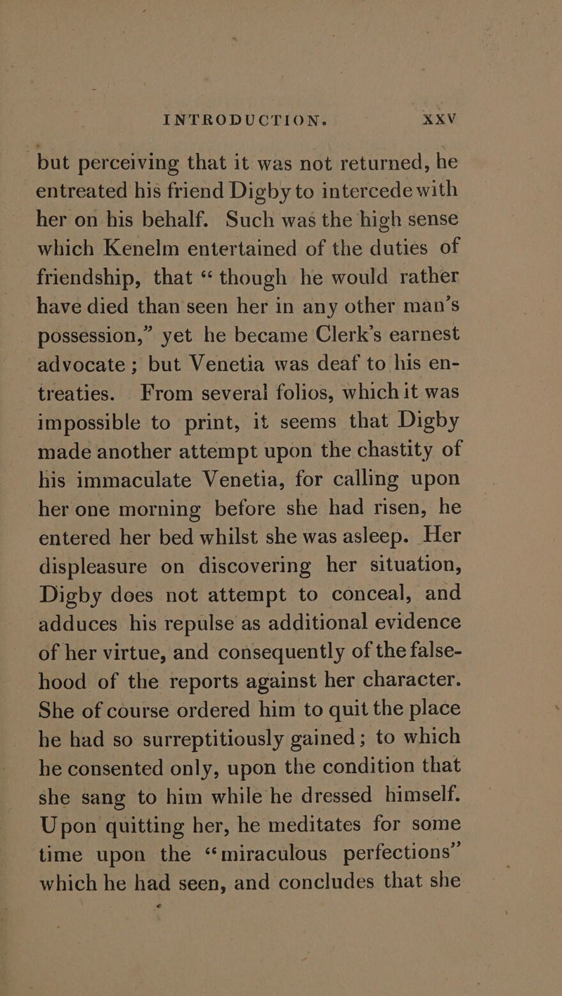 but perceiving that it was not returned, he entreated his friend Digby to intercede with her on his behalf. Such was the high sense which Kenelm entertained of the duties of friendship, that “though he would rather have died than seen her in any other man’s _ possession,” yet he became Clerk’s earnest advocate ; but Venetia was deaf to his en- treaties. From severai folios, which it was impossible to print, it seems that Digby made another attempt upon the chastity of his immaculate Venetia, for calling upon her one morning before she had risen, he entered her bed whilst she was asleep. Her displeasure on discovering her situation, Digby does not attempt to conceal, and adduces his repulse as additional evidence of her virtue, and consequently of the false- hood of the reports against her character. She of course ordered him to quit the place he had so surreptitiously gained ; to which he consented only, upon the condition that she sang to him while he dressed himself. Upon quitting her, he meditates for some time upon the “miraculous perfections” which he had seen, and concludes that she €