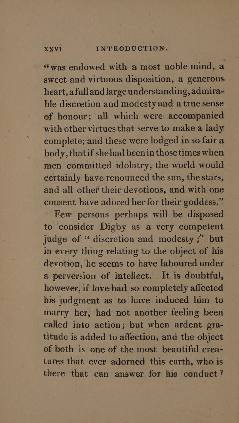 “was endowed with a most noble mind, a sweet and virtuous disposition, a generous heart, afulland large understanding, admira- ble discretion and modesty and a true sense of honour; all which were: accompanied with other virtues that serve to make a lady complete; and these were lodged in so: fair a body, thatif she had been in those times when men committed idolatry, the world would certainly have renounced the sun, the stars, and all other their devotions, and with one consent have adored her for their goddess.” Few persons perhaps will be disposed to consider Digby as a very competent judge of “ discretion and modesty ;” but in every thing relating to the object of his devotion, he seems to have laboured under a perversion of mtellect. It is doubtful, however, if love had so completely affected his judgment as to have induced him to marry her, had not another feeling been called into action; but when ardent gra- titude is added to affection, and the object of both is one of the most beautiful crea- tures that ever adorned this earth, who is there that can answer for his conduct ?