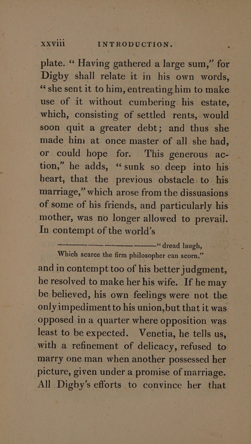 plate. “‘ Having gathered a large sum,” for Digby shall relate it in his own words, “she sent it to him, entreating him to make use of it without cumbering his estate, which, consisting of settled rents, would | soon quit a greater debt; and thus she made him at once master of all she had, or could hope for. This generous ac- tion,” he adds, “sunk so deep into his heart, that the previous obstacle to his marriage,” which arose from the dissuasions of some of his friends, and particularly his mother, was no longer allowed to prevail. In contempt of the world’s se ree “dread laugh, Which scarce the firm philosopher can scorn.” and in contempt too of his better judgment, he resolved to make her his wife. If he may be believed, his own feelings were not the only impediment to his union, but that it was Opposed in a quarter where opposition was least to be expected. Venetia, he tells us, with a refinement of delicacy, refused to marry one man when another possessed her picture, given under a promise of marriage. All Digby’s efforts to convince her that