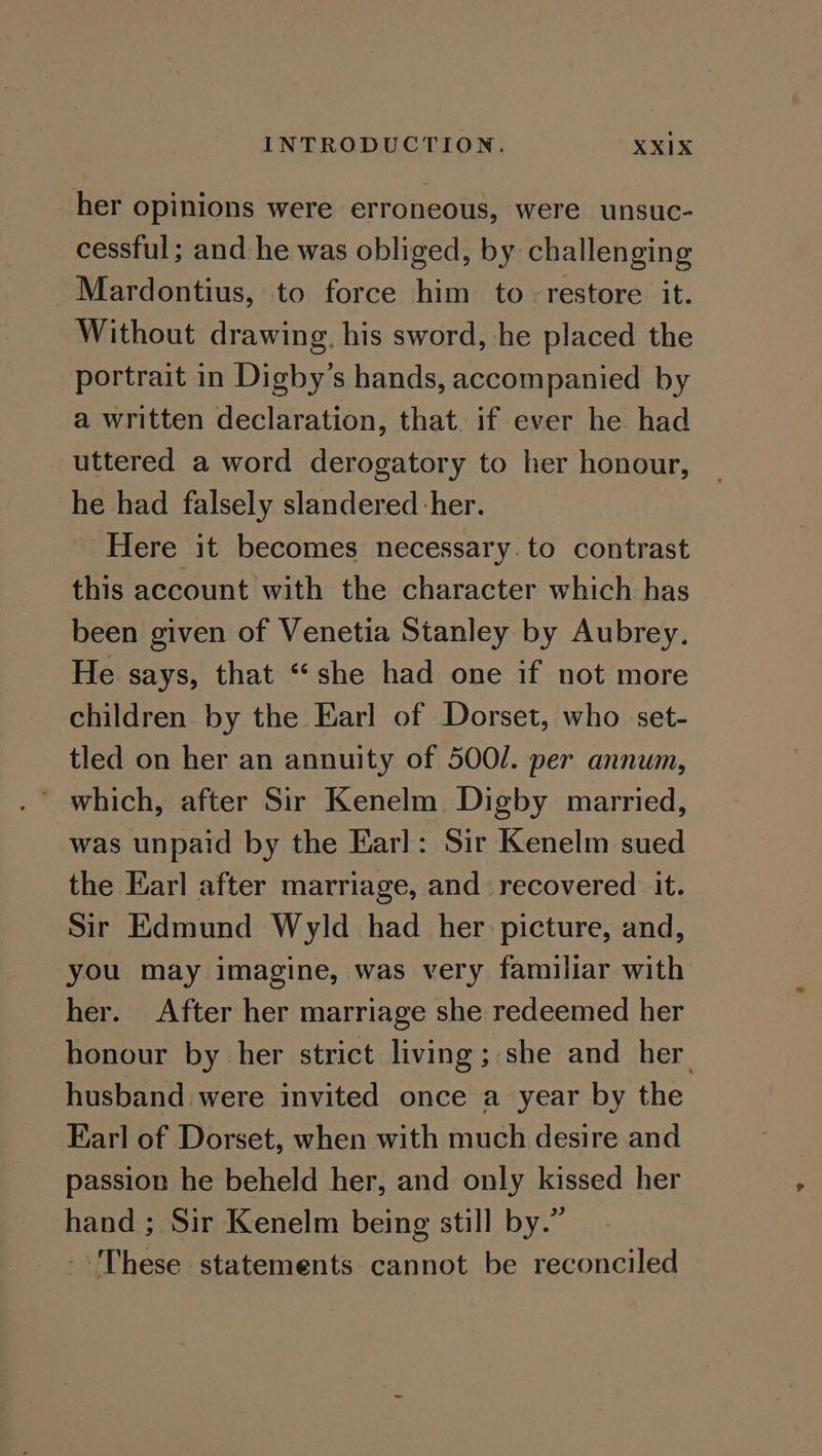 her opinions were erroneous, were unsuc- cessful; and he was obliged, by challenging Mardontius, to force him to- restore it. Without drawing. his sword, he placed the portrait in Digby’s hands, accompanied by a written declaration, that if ever he had uttered a word derogatory to her honour, he had falsely slandered her. Here it becomes necessary. to contrast this account with the character which has been given of Venetia Stanley by Aubrey. He says, that “she had one if not more children by the Earl of Dorset, who set- tled on her an annuity of 500/. per annum, was unpaid by the Earl: Sir Kenelm sued the Earl after marriage, and recovered it. Sir Edmund Wyld had her picture, and, you may imagine, was very familiar with her. After her marriage she redeemed her honour by her strict living ; she and her. husband were invited once a year by the Earl of Dorset, when with much desire and passion he beheld her, and only kissed her hand ; Sir Kenelm being still by.” These statements cannot be reconciled
