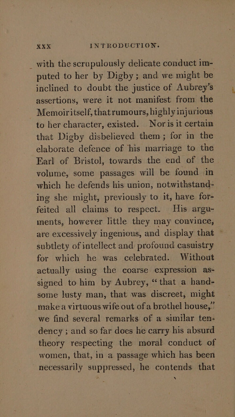 _ with the scrupulously delicate conduct im- puted to her by Digby; and we might be inclined to doubt the justice of Aubrey’s assertions, were it not manifest from the Memoiritself, thatrumours, highly injurious to her character, existed. Nor is it certain that Digby disbelieved them; for in the elaborate defence of his marriage to the Earl of Bristol, towards the end of the volume, some passages will be found in which he defends his union, notwithstand- ing she might, previously to it, have, for- feited all claims to respect. His argu- ments, however little they may convince, are excessively ingenious, and display that ~ subtlety of intellect and profound casuistry for which he was celebrated. Without actually using the coarse expression as- signed to him by Aubrey, “that a hand- some lusty man, that was discreet, might make a virtuous wife out of a brothel house,” we find several remarks of a similar ten- dency ; and so far does he carry his absurd theory respecting the moral conduct of women, that, in a passage which has been necessarily suppressed, he contends that XN