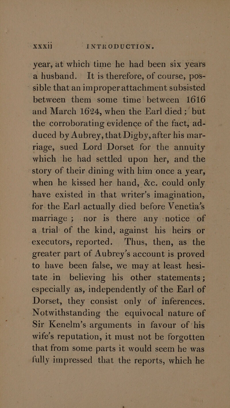 year, at which time he had been six years a husband. It is therefore, of course, pos- sible that an improper attachment subsisted between them some time’ between 1616 and March 1624, when the Earl died; but the corroborating evidence of the fact, ad- duced by Aubrey, that Digby, after his mar- riage, sued Lord Dorset for the annuity which ‘he had settled upon her, and the story of their dining with him once a year, when he kissed her hand, &amp;c. could only have existed in that writer’s imagination, for the Earl actually died before Venetia’s marriage ; nor is there any ‘notice of a trial of the kind, against his heirs or executors, reported. Thus, then, as the greater part of Aubrey’s account is proved to have been false, we may at least hesi- tate in believing his other statements ; especially as, independently of the Earl of | Dorset, they consist only of inferences. Notwithstanding ‘the equivocal nature of Sir Kenelm’s arguments in favour of ‘his wife's reputation, it must not be forgotten that from some parts it would seem he was fully impressed that the reports, which he