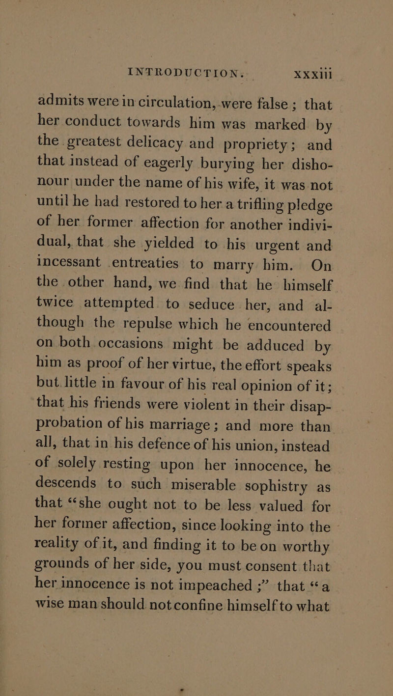 admits were in circulation, were false ; that her conduct towards him was marked by the greatest delicacy and propriety; and that instead of eagerly burying her disho- nour under the name of his wife, it was not _ until he had restored to her a trifling pledge of her former affection for another indivi- dual, that she yielded to his urgent and incessant entreaties to marry him. On the other hand, we find that he himself twice attempted to seduce her, and al- though the repulse which he encountered on both occasions might be adduced by him as proof of her virtue, the effort speaks but. little in favour of his real opinion of it; that his friends were violent in their disap- probation of his marriage; and more than all, that in his defence of his union, instead of solely resting upon her innocence, he descends to such miserable sophistry as that “‘she ought not to be less valued for her former affection, since looking into the | reality of it, and finding it to be on worthy grounds of her side, you must consent that her innocence is not impeached ;” that “a wise man should not confine himself to what