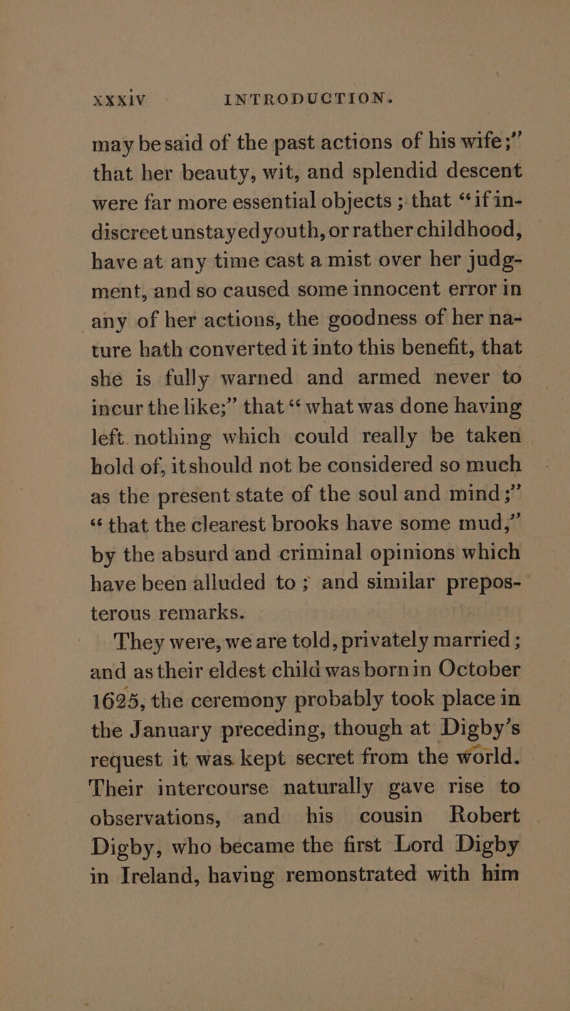 may besaid of the past actions of his wife;” that her beauty, wit, and splendid descent were far more essential objects ;-that ‘if in- discreet unstayed youth, or rather childhood, have at any time cast a mist over her judg- ment, and so caused some innocent error in any of her actions, the goodness of her na- ture hath converted it into this benefit, that she is fully warned and armed never to incur the like;” that “‘ what was done having left. nothing which could really be taken hold of, itshould not be considered so much as the present state of the soul and mind;”’ ‘¢ that the clearest brooks have some mud,” by the absurd and criminal opinions which have been alluded to ; and similar prepos¢ terous remarks. They were, we are told, privately raattieds and as their eldest child was bornin October 1625, the ceremony probably took place in the January preceding, though at pore as S request it was kept secret from the world. Their intercourse naturally gave rise to observations, and his cousin Robert | Digby, who became the first Lord Digby in Ireland, having remonstrated with him
