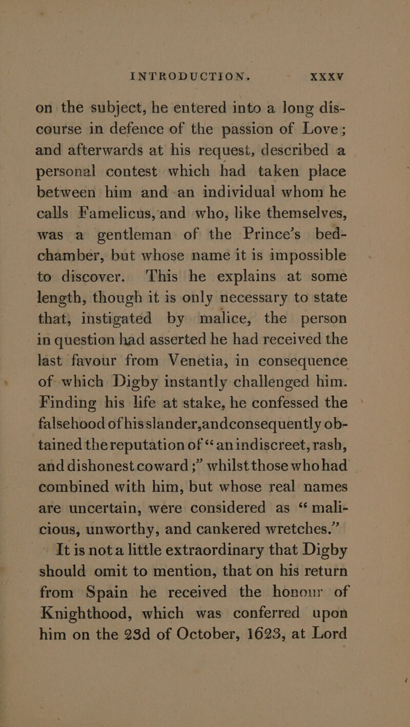 on the subject, he entered into a long dis- course in defence of the passion of Love; and afterwards at his request, described a personal contest which had taken place between him and an individual whom he calls Famelicus,and who, like themselves, was a gentleman of the Prince’s bed- chamber, but whose name it is impossible to discover. This he explains at some length, though it is only necessary to state that, instigated by malice, the person in question had asserted he had received the last favour from Venetia, in consequence of which Digby instantly challenged him. Finding his life at stake, he confessed the falsehood of hisslander,andconsequently ob- tained the reputation of “an indiscreet, rash, and dishonest coward ;” whilst those whohad combined with him, but whose real names are uncertain, were considered as “ mali- cious, unworthy, and cankered wretches.” It is nota little extraordinary that Digby should omit to mention, that on his return from Spain he received the honour of Knighthood, which was conferred upon him on the 28d of October, 1623, at Lord