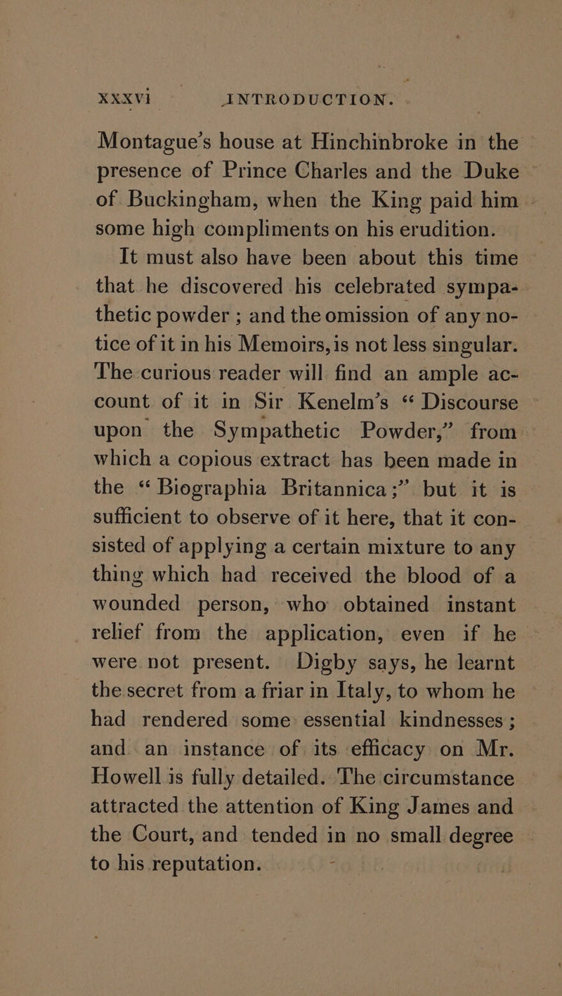 Montague’s house at Hinchinbroke in the presence of Prince Charles and the Duke © of Buckingham, when the King paid him | some high compliments on his erudition. It must also have been about this time that he discovered his celebrated sympa-— thetic powder ; and the omission of any no- tice of it in his Memoirs, is not less singular. ‘The curious reader will find an ample ac- count of it in Sir Kenelm’s “ Discourse upon the Sympathetic Powder,’ from. which a copious extract has been made in the “ Biographia Britannica; but it is sufficient to observe of it here, that it con- sisted of applying a certain mixture to any — thing which had received the blood of a wounded person, who obtained instant relief from the application, even if he were not present. Digby says, he learnt the secret from a friar in Italy, to whom he had rendered some essential kindnesses ; and an instance of its efficacy on Mr. Howell is fully detailed. The circumstance attracted the attention of King James and — the Court, and tended in no small degree to his reputation. id