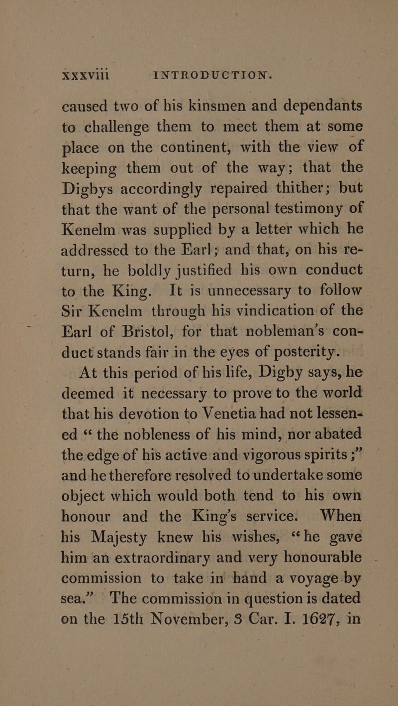 caused two of his kinsmen and dependants to challenge them to meet them at some place on the continent, with the view of keeping them out of the way; that the Digbys accordingly repaired thither; but that the want of the personal testimony of Kenelm was supplied by a letter which he addressed to the Earl; and that, on his re- turn, he boldly justified his own conduct to the King. It is unnecessary to follow ‘Sir Kenelm through his vindication of the Earl of Bristol, for that nobleman’s con- duct stands fair in the eyes of posterity. At this period of his life, Digby says, he deemed it necessary to prove to the world that his devotion to Venetia had not lessen- ed “ the nobleness of his mind, nor abated the edge of his active and vigorous spirits ;” and he therefore resolved to undertake some object which would both tend to his own honour and the King’s service. When his Majesty knew his wishes, “‘he gave him an extraordinary and very honourable commission to take in hand a voyage by sea.” The commission in question is dated on the 15th November, 3 Car. I. 1627, in