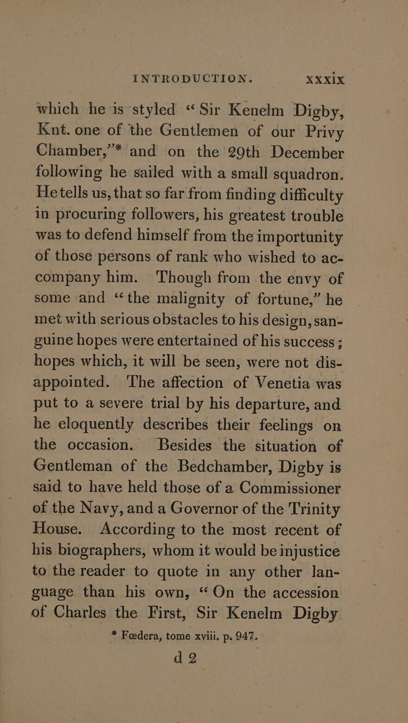 which he is styled “Sir Kenelm Digby, Knt. one of the Gentlemen of our Privy Chamber,’* and on the 29th December following he sailed with a small squadron. He tells us, that so far from finding difficulty in procuring followers, his greatest trouble was to defend himself from the importunity of those persons of rank who wished to ac- company him. Though from the envy of some and ‘the malignity of fortune,” he met with serious obstacles to his design, san- guine hopes were entertained of his success : hopes which, it will be seen, were not dis- appointed. ‘The affection of Venetia was put to a severe trial by his departure, and he eloquently describes their feelings on the occasion. Besides the situation of Gentleman of the Bedchamber, Digby is said to have held those of a Commissioner of the Navy, and a Governor of the Trinity House. According to the most recent of his biographers, whom it would be injustice to the reader to quote in any other lan- guage than his own, “On the accession of Charles the First, Sir Kenelm Digby : * Foedera, tome xviii, p. 947. da