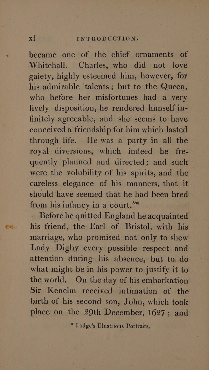 became one of the chief ornaments of ‘Whitehall. Charles, who did not love gaiety, highly esteemed him, however, for his admirable talents; but to the Queen, who before her misfortunes had a very lively disposition, he rendered himself in- finitely agreeable, and she seems to have conceived a friendship for him which lasted through life. He was a party in all the royal diversions, which indeed he fre- quently planned and directed; and -such were the volubility of his spirits, and the careless elegance of his manners, that it should have seemed that he had been bred from his infancy in a court.”* . Before he quitted England he acquainted his friend, the Earl of Bristol, with his marriage, who promised not only to shew Lady Digby every possible respect and attention during his absence, but to, do what might be in his power to justify it to the world. On the day of his embarkation Sir Kenelm received intimation of the birth of his second son, John, which took place on the 29th December, 1627; and * Lodge’s Illustrious Portraits.