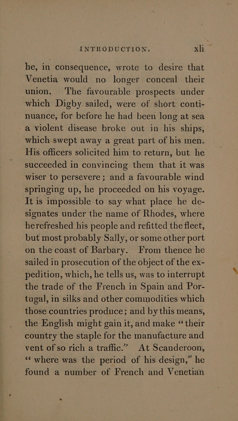 he, in consequence, wrote to desire that Venetia would no longer conceal their union. ‘The favourable prospects under which Digby sailed, were of short conti- nuance, for before he had been long at sea -a violent disease broke out in his ships, which-swept away a great part of his men. His officers solicited him to return, but he succeeded in convincing them that it was wiser to persevere; and a favourable wind springing up, he proceeded on his voyage. It is impossible to say what place he de- signates under the name of Rhodes, where herefreshed his people and refitted the fleet, but most probably Sally, or some other port on the coast of Barbary. From thence he sailed in prosecution of the object of the ex- pedition, which, he tells us, was to interrupt the trade of the French in Spain and Por- tugal, in silks and other commodities which those countries produce; and by this means, the English might gain it, and make “ their country the staple for the manufacture and vent of so rich a traffic.” At Scanderoon, ‘¢ where was the period of his design,” he found a number of French and Venetian