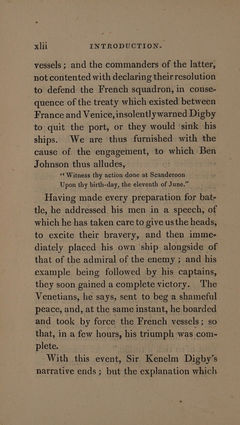 vessels ; and the commanders of the latter, not contented with declaring their resolution to defend the French squadron, in conse- quence of the treaty which existed between France and Venice, insolentl ywarned Digby to quit the port, or they would ‘sink his ships. We are thus furnished with the cause of the engagement, to which Ben Johnson thus alludes, ‘* Witness thy action done at > Pa PE Upon thy birth-day, the eleventh of June.’ Having made every preparation for ate tle, he addressed his men in a speech, of which he has taken care to give us the heads, to excite their bravery, and then imme- diately placed his own ship alongside of that of the admiral of the enemy ; and his example being followed by his captains, they soon gained a complete victory. ‘The Venetians, he says, sent to beg a shameful peace, and, at the same instant, he boarded and took by force the French vessels ; so that, in a few hana his 4 SEHERPY ‘was com- plete. With this event, Sir age Digby? S narrative ends ; but the explanation which